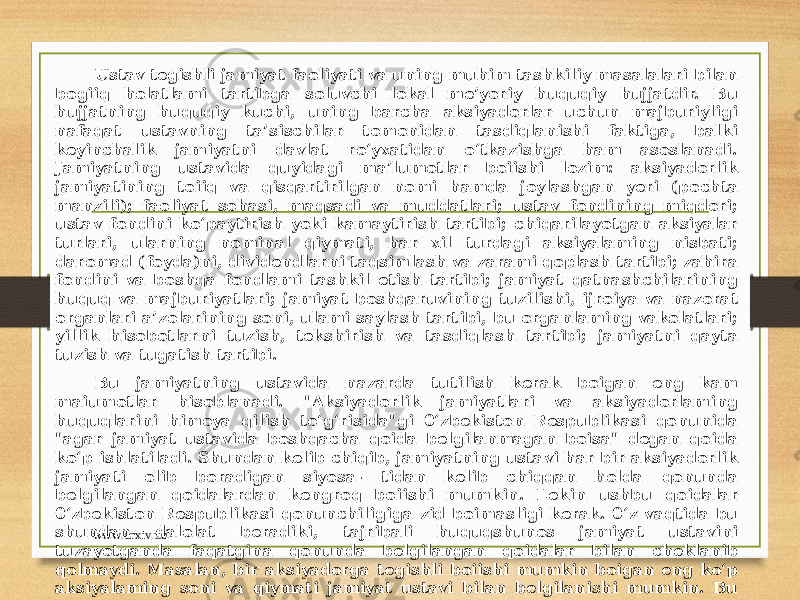 Ustav tegishli jamiyat faoliyati va uning muhim tashkiliy masalalari bilan bogiiq holatlami tartibga soluvchi lokal me’yoriy huquqiy hujjatdir. Bu hujjatning huquqiy kuchi, uning barcha aksiyadorlar uchun majburiyligi nafaqat ustavning ta’sischilar tomonidan tasdiqlanishi faktiga, balki keyinchalik jamiyatni davlat ro‘yxatidan o‘tkazishga ham asoslanadi. Jamiyatning ustavida quyidagi ma’lumotlar boiishi lozim: aksiyadorlik jamiyatining toiiq va qisqartirilgan nomi hamda joylashgan yeri (pochta manzili); faoliyat sohasi, maqsadi va muddatlari; ustav fondining miqdori; ustav fondini ko‘paytirish yoki kamaytirish tartibi; chiqarilayotgan aksiyalar turlari, ularning nominal qiymati, har xil turdagi aksiyalaming nisbati; daromad (foyda)ni, dividendlarni taqsimlash va zarami qoplash tartibi; zahira fondini va boshqa fondlami tashkil etish tartibi; jamiyat qatnashchilarining huquq va majburiyatlari; jamiyat boshqaruvining tuzilishi, ijroiya va nazorat organlari a’zolarining soni, ulami saylash tartibi, bu organlaming vakolatlari; yillik hisobotlarni tuzish, tekshirish va tasdiqlash tartibi; jamiyatni qayta tuzish va tugatish tartibi. Bu jamiyatning ustavida nazarda tutilish kerak boigan eng kam maiumotlar hisoblanadi. &#34;Aksiyadorlik jamiyatlari va aksiyadorlaming huquqlarini himoya qilish to‘g‘risida&#34;gi 0‘zbekiston Respublikasi qonunida &#34;agar jamiyat ustavida boshqacha qoida belgilanmagan boisa&#34; degan qoida ko‘p ishlatiladi. Shundan kelib chiqib, jamiyatning ustavi har bir aksiyadorlik jamiyati olib boradigan siyosa- tidan kelib chiqqan holda qonunda belgilangan qoidalardan kengroq boiishi mumkin. Lekin ushbu qoidalar 0‘zbekiston Respublikasi qonunchiligiga zid boimasligi kerak. 0‘z vaqtida bu shundan dalolat beradiki, tajribali huquqshunos jamiyat ustavini tuzayotganda faqatgina qonunda belgilangan qoidalar bilan cheklanib qolmaydi. Masalan, bir aksiyadorga tegishli boiishi mumkin boigan eng ko‘p aksiyalaming soni va qiymati jamiyat ustavi bilan belgilanishi mumkin. Bu qoidaning maqsadi kompaniyani boshqarishda monopoliyaning oldini olish boiib, u bir shaxs tomonidan katta miqdordagi aksiyalaming sotib olinishi yoii bilan jamiyat ustidan mutlaq nazorat qilish hamda boshqa aksiyadorlami boshqaruvdan chetlashtirish imkoniyati berilishiga yoi qo‘ymaydi. www.arxiv.uz 