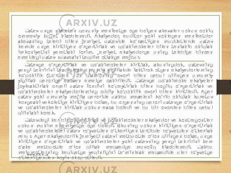 Ustav unga nisbatan qonuniy manfaatga ega boigan shaxslar uchun ochiq ommaviy hujjat hisoblanadi. Aksiyador, auditor yoki xohlagan manfaatdor shaxsning talabi bilan jamiyat ustavida ko‘rsatilgan muddatlarda ustav hamda unga kiritilgan o‘zgartirish va qo‘shimchalar bilan tanishib chiqish imkoniyatini yaratishi lozim. Jamiyat aksiyadorga uning talabiga binoan amaldagi ustav nusxasini taqdim etishga majbur. Ustavga o‘zgartirish va qo‘shimchalar kiritish, shuningdek, ustavning yangi tahririni tasdiqlash umumiy yigilishda ishtirok etgan aksiyadorlaming ko‘pchilik (to‘rtdan uch qismi)ning ovozi bilan qabul qilingan umumiy yigilish qaroriga asosan amalga oshiriladi. Ustavga qo‘shimcha aksiyalar joylashtirish orqali ustav fondini ko‘paytirish bilan bogiiq o‘zgartirish va qo‘shimchalar aksiyadorlaming oddiy ko‘pchilik ovozi bilan kiritiladi. Agar ustav yoki umumiy majlis qarorida ushbu masalani ko‘rib chiqish kuzatuv kengashi vakolatiga kiritilgan boisa, bu organning qarori ustavga o‘zgartirish va qo‘shimchalar kiritish uchun asos boiadi va bu bir ovozdan bilan qabul qilinishi kerak. Ustavdagi har bir o‘zgartirish va qo‘shimchalar aksiyador va kontragentlar uchun muhim ahamiyatga ega boiadi. Shuning uchun kiritilgan o‘zgartirish va qo‘shimchalami ustav ro‘yxatdan o‘tkazilgan tartibda ro‘yxatdan o‘tkazish zarur. Agar aksiyadorlik jamiyati ustavi matbuotda e’lon qilingan boisa, unga kiritilgan o‘zgartirish va qo‘shimchalar yoki ustavning yangi tahririni ham o‘sha matbuotda e’lon qilish maqsadga muvofiq hisoblanadi. Ushbu maiumotlarning haqiqatga yaqinligini ta’minlash maqsadida ular ro‘yxatga o‘tkazilgandan keyin chop etiladi. www.arxiv.uz 