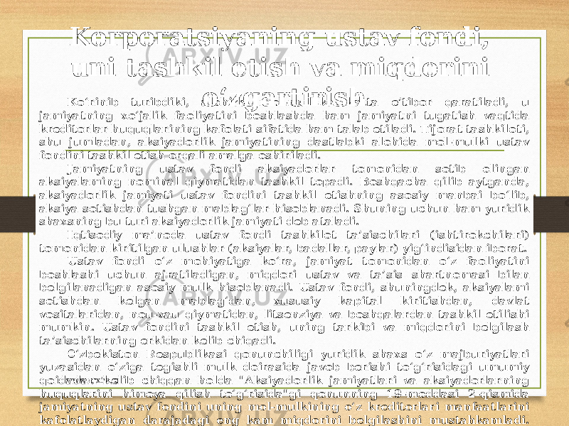 Korporatsiyaning ustav fondi, uni tashkil etish va miqdorini o‘zgartirish Ko‘rinib turibdiki, alohida mol-mulkka katta e’tibor qaratiladi, u jamiyatning xo‘jalik faoliyatini boshlashda ham jamiyatni tugatish vaqtida kreditorlar huquqlarining kafolati sifatida ham talab etiladi. Tijorat tashkiloti, shu jumladan, aksiyadorlik jamiyatining dastlabki alohida mol-mulki ustav fondini tashkil etish orqali amalga oshiriladi. Jamiyatning ustav fondi aksiyadorlar tomonidan sotib olingan aksiyalaming nominal qiymatidan tashkil topadi. Boshqacha qilib aytganda, aksiyadorlik jamiyati ustav fondini tashkil etishning asosiy manbai bo‘lib, aksiya sotishdan tushgan mablag‘lar hisoblanadi. Shuning uchun ham yuridik shaxsning bu turi aksiyadorlik jamiyati deb ataladi. Iqtisodiy ma’noda ustav fondi tashkilot ta’sischilari (ishtirokchilari) tomonidan kiritilgan ulushlar (aksiyalar, badallar, paylar) yig‘indisidan iborat. Ustav fondi o‘z mohiyatiga ko‘ra, jamiyat tomonidan o‘z faoliyatini boshlashi uchun ajratiladigan, miqdori ustav va ta’sis shartnomasi bilan belgilanadigan asosiy mulk hisoblanadi. Ustav fondi, shuningdek, aksiyalami sotishdan kelgan mablag‘dan, xususiy kapital kiritishdan, davlat vositalaridan, nou-xau qiymatidan, litsenziya va boshqalardan tashkil etilishi mumkin. Ustav fondini tashkil etish, uning tarkibi va miqdorini belgilash ta’sischilarning erkidan kelib chiqadi. 0‘zbekiston Respublikasi qonunchiligi yuridik shaxs o‘z majburiyatlari yuzasidan o‘ziga tegishli mulk doirasida javob berishi to‘g‘risidagi umumiy qoidadan kelib chiqqan holda &#34;Aksiyadorlik jamiyatlari va aksiyadorlarning huquqlarini himoya qilish to‘g‘risida&#34;gi qonunning 19-moddasi 2-qismida jamiyatning ustav fondini uning mol-mulkining o‘z kreditorlari manfaatlarini kafolatlaydigan darajadagi eng kam miqdorini belgilashini mustahkamladi. Jamiyatning kreditorlar oldidagi qarzini undirishning obyekti bo‘lib, ustav fondidan tashkil topadigan uning mulki hisoblanadi, jamiyat aksiyadorlari esa faqat cheklangan hollardagina javobgar bo‘ladilar. www.arxiv.uz 