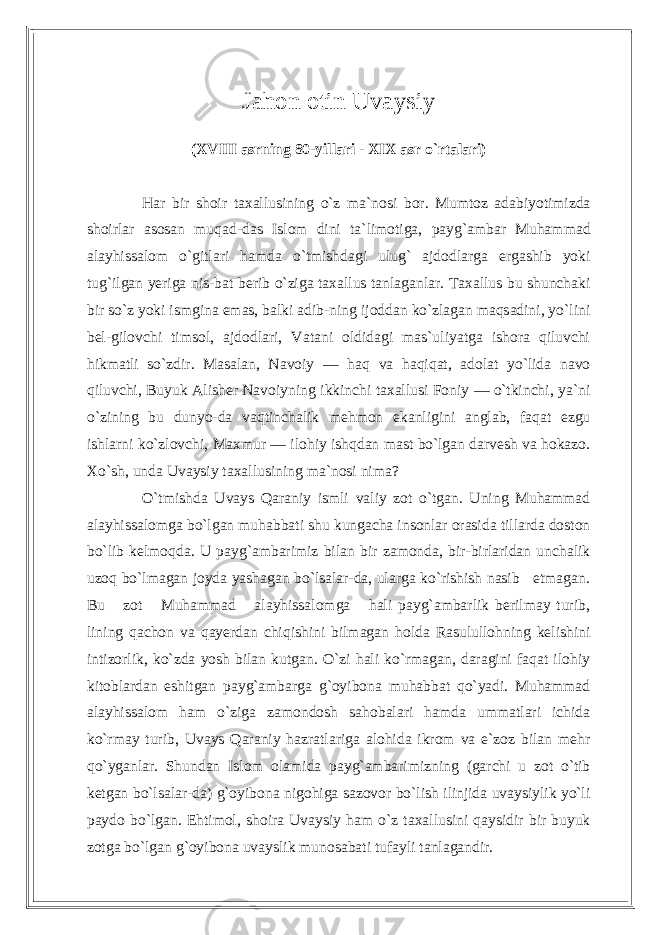 Jahon otin Uvaysiy (XVIII asrning 80-yillari - XIX asr o`rtalari) Har bir shoir taxallusining o`z ma`nosi bor. Mumtoz adabiyotimizda shoirlar asosan muqad-das Islom dini ta`limotiga, payg`ambar Muham mad alayhissalom o`gitlari hamda o`tmishdagi ulug` ajdodlarga ergashib yoki tug`ilgan yeriga nis-bat berib o`ziga taxallus tanlaganlar. Taxallus bu shunchaki bir so`z yoki ismgina emas, balki adib-ning ijoddan ko`zlagan maqsadini, yo`lini bel-gilovchi timsol, ajdodlari, Vatani oldidagi mas`uliyatga ishora qiluvchi hikmatli so`zdir. Masalan, Navoiy — haq va haqiqat, adolat yo`lida navo qiluvchi, Buyuk Alisher Navoiyning ikkinchi taxallusi Foniy — o`tkinchi, ya`ni o`zining bu dunyo-da vaqtinchalik mehmon ekanligini anglab, faqat ezgu ishlarni ko`zlovchi, Maxmur — ilohiy ishqdan mast bo`lgan darvesh va hokazo. Xo`sh, unda Uvaysiy taxallusining ma`nosi nima? O`tmishda Uvays Qaraniy ismli valiy zot o`tgan. Uning Muhammad alayhissalomga bo`lgan muhabbati shu kungacha insonlar orasida tillarda doston bo`lib kelmoqda. U payg`ambarimiz bilan bir zamonda, bir-birlaridan unchalik uzoq bo`lmagan joyda yashagan bo`lsalar-da, ularga ko`rishish nasib etmagan. Bu zot Muhammad alayhissalomga hali payg`ambarlik berilmay turib, lining qachon va qayerdan chiqishini bilmagan holda Rasulullohning kelishini intizorlik, ko`zda yosh bilan kutgan. O`zi hali ko`rmagan, daragini faqat ilohiy kitoblardan eshitgan payg`ambarga g`oyibona muhabbat qo`yadi. Muhammad alayhissalom ham o`ziga zamondosh sahobalari hamda ummatlari ichida ko`rmay turib, Uvays Qaraniy hazratlariga alohida ikrom va e`zoz bilan mehr qo`yganlar. Shundan Islom olamida payg`ambarimizning (garchi u zot o`tib ketgan bo`lsalar-da) g`oyibona nigohiga sazovor bo`lish ilinjida uvaysiylik yo`li paydo bo`lgan. Ehtimol, shoira Uvaysiy ham o`z taxallusini qaysidir bir buyuk zotga bo`lgan g`oyibona uvayslik munosabati tufayli tanlagandir. 