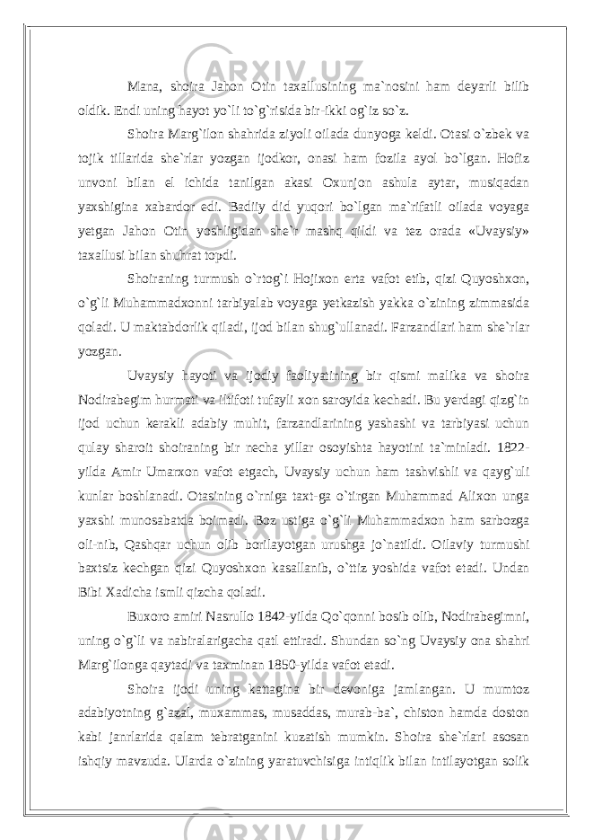 Mana, shoira Jahon Otin taxallusining ma`nosini ham deyarli bilib oldik. Endi uning hayot yo`li to`g`risida bir-ikki og`iz so`z. Shoira Marg`ilon shahrida ziyoli oilada dunyoga keldi. Otasi o`zbek va tojik tillarida she`rlar yozgan ijodkor, onasi ham fozila ayol bo`lgan. Hofiz unvoni bilan el ichida tanilgan akasi Oxunjon ashula aytar, musiqadan yaxshigina xabardor edi. Badiiy did yuqori bo`lgan ma`rifatli oilada voyaga yetgan Jahon Otin yoshligidan she`r mashq qildi va tez orada «Uvaysiy» taxallusi bilan shuhrat topdi. Shoiraning turmush o`rtog`i Hojixon erta vafot etib, qizi Quyoshxon, o`g`li Muhammadxonni tarbiyalab voyaga yetkazish yakka o`zining zimmasida qoladi. U maktabdorlik qiladi, ijod bilan shug`ullanadi. Farzandlari ham she`rlar yoz gan. Uvaysiy hayoti va ijodiy faoliyatining bir qismi malika va shoira Nodirabegim hurmati va iltifoti tufayli xon saroyida kechadi. Bu yerdagi qizg`in ijod uchun kerakli adabiy muhit, farzandlarining yashashi va tarbiyasi uchun qulay sharoit shoiraning bir necha yillar osoyishta hayotini ta`minladi. 1822- yilda Amir Umarxon vafot etgach, Uvaysiy uchun ham tashvishli va qayg`uli kunlar boshlanadi. Otasining o`rniga taxt-ga o`tirgan Muhammad Alixon unga yaxshi munosabatda boimadi. Boz ustiga o`g`li Muhammadxon ham sarbozga oli-nib, Qashqar uchun olib borilayotgan urushga jo`natildi. Oilaviy turmushi baxtsiz kechgan qizi Quyoshxon kasallanib, o`ttiz yoshida vafot etadi. Undan Bibi Xadicha ismli qizcha qoladi. Buxoro amiri Nasrullo 1842-yilda Qo`qonni bosib olib, Nodirabegimni, uning o`g`li va nabiralarigacha qatl ettiradi. Shundan so`ng Uvaysiy ona shahri Marg`ilonga qaytadi va taxminan 1850-yilda vafot etadi. Shoira ijodi uning kattagina bir devoniga jamlangan. U mumtoz adabiyotning g`azal, muxammas, musaddas, murab-ba`, chiston hamda doston kabi janrlarida qalam tebratganini kuzatish mumkin. Shoira she`rlari asosan ishqiy mavzuda. Ularda o`zining yaratuvchisiga intiqlik bilan intilayotgan solik 