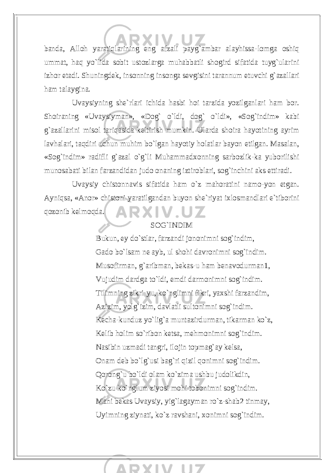 banda, Alloh yaratiqlarining eng afzali payg`ambar alayhissa-lomga oshiq ummat, haq yo`lida sobit ustozlarga muhabbatli shogird sifatida tuyg`ularini izhor etadi. Shuningdek, insonning insonga sevgisini tarannum etuvchi g`azallari ham talaygina. Uvaysiyning she`rlari ichida hasbi hoi tarzida yozilganlari ham bor. Shoiraning «Uvaysiyman», «Dog` o`ldi, dog` o`ldi», «Sog`indim» kabi g`azallarini misol tariqasida keltirish mumkin. Ularda shoira hayotining ayrim lavhalari, taqdiri uchun muhim bo`lgan hayotiy holatlar bayon etilgan. Masalan, «Sog`indim» radifli g`azal o`g`li Muhammadxonning sarbozlik-ka yuborilishi munosabati bilan farzandidan judo onaning iztiroblari, sog`inchini aks ettiradi. Uvaysiy chistonnavis sifatida ham o`z mahoratini namo-yon etgan. Ayniqsa, «Anor» chistoni yaratilgandan buyon she`riyat ixlosmandlari e`tiborini qozonib kelmoqda. SOG`INDIM Bukun, ey do`stlar, farzandi jononimni sog`indim, Gado bo`lsam ne ayb, ul shohi davronimni sog`indim. Musofirman, g`aribman, bekas-u ham benavodurman1, Vujudim dardga to`ldi, emdi darmonimni sog`indim. Tilimning zikri-yu, ko`nglimni fikri, yaxshi farzandim, Azizim, yolg`izim, davlatli sultonimni sog`indim. Kecha-kunduz yo`lig`a muntazirdurman, tikarman ko`z, Kelib holim so`ribon ketsa, mehmonimni sog`indim. Nasibin uzmadi tangri, ilojin topmag`ay kelsa, Onam deb bo`lg`usi bag`ri qizil qonimni sog`indim. Qorong`u bo`ldi olam ko`zima ushbu judolikdin, Ko`zu ko`nglum ziyosi mohi tobonimni sog`indim. Mani bekas Uvaysiy, yig`lagayman ro`z-shab2 tinmay, Uyimning ziynati, ko`z ravshani, xonimni sog`indim. 