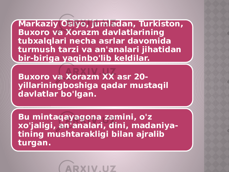 Markaziy Osiyo, jumladan, Turkiston, Buxoro va Xorazm davlatlarining tubxalqlari necha asrlar davomida turmush tarzi va an&#39;analari jihatidan bir-biriga yaqinbo&#39;lib keldilar. Buxoro va Xorazm XX asr 20- yillariningboshiga qadar mustaqil davlatlar bo&#39;lgan. Bu mintaqayagona zamini, o&#39;z xo&#39;jaligi, an&#39;analari, dini, madaniya- tining mushtarakligi bilan ajralib turgan. 