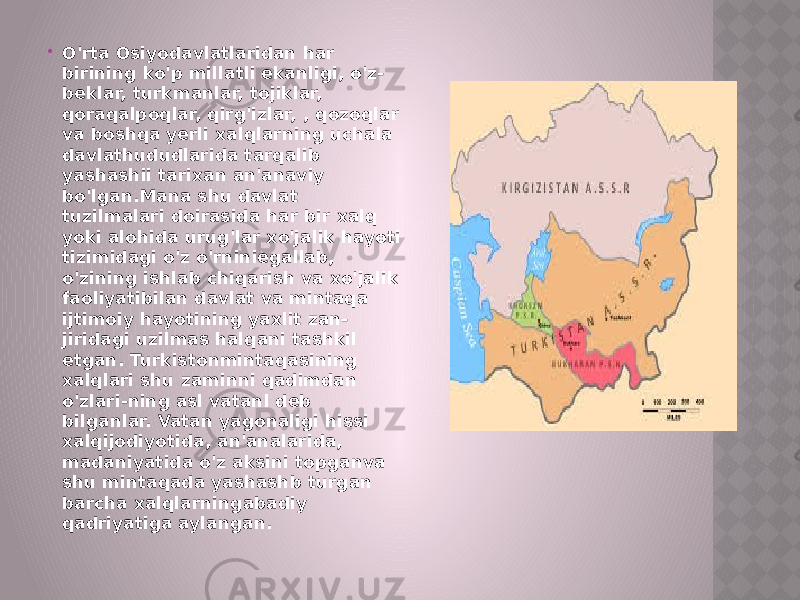  O&#39;rta Osiyodavlatlaridan har birining ko&#39;p millatli ekanligi, o&#39;z- beklar, turkmanlar, tojiklar, qoraqalpoqlar, qirg&#39;izlar, , qozoqlar va boshqa yerli xalqlarning uchala davlathududlarida tarqalib yashashii tarixan an&#39;anaviy bo&#39;lgan.Mana shu davlat tuzilmalari doirasida har bir xalq yoki alohida urug&#39;lar xo&#39;jalik hayoti tizimidagi o&#39;z o&#39;rniniegallab, o&#39;zining ishlab chiqarish va xo&#39;jalik faoliyatibilan davlat va mintaqa ijtimoiy hayotining yaxlit zan- jiridagi uzilmas halqani tashkil etgan. Turkistonmintaqasining xalqlari shu zaminni qadimdan o&#39;zlari-ning asl vatanl deb bilganlar. Vatan yagonaligi hissi xalqijodiyotida, an&#39;analarida, madaniyatida o&#39;z aksini topganva shu mintaqada yashashb turgan barcha xalqlarningabadiy qadriyatiga aylangan. 