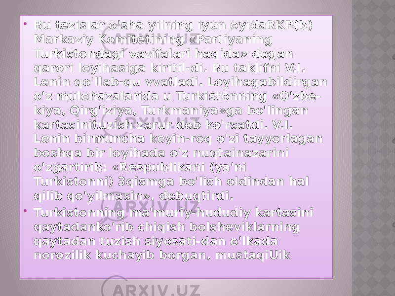  Bu tezislar o&#39;sha yilning iyun oyidaRKP(b) Markaziy Komitetining «Partiyaning Turkistondagi vazifalari haqida» degan qarori loyihasiga kiritil-di. Bu taklifni V.I. Lenin qo&#39;llab-qu vvatladi. Loyihagabildirgan o&#39;z mulohazalarida u Turkistonning «O&#39;zbe- kiya, Qirg&#39;iziya, Turkmaniya»ga bo&#39;lingan kartasinituzish zarur deb ko&#39;rsatdi. V.I. Lenin birmuncha keyin-roq o&#39;zi tayyorlagan boshqa bir loyihada o&#39;z nuqtainazarini o&#39;zgartirib: «Respublikani (ya&#39;ni Turkistonni) 3qismga bo&#39;lish oldindan hal qilib qo&#39;yilmasin», debuqtirdi.  Turkistonning ma&#39;muriy-hududiy kartasini qaytadanko&#39;rib chiqish bolsheviklarning qaytadan tuzish siyosati-dan o&#39;lkada norozilik kuchayib borgan, mustaqiUik 01 2B 141B 0B 31 09 22 1D 1D 09 30 22 0B 31 01 0B 31 31 29 