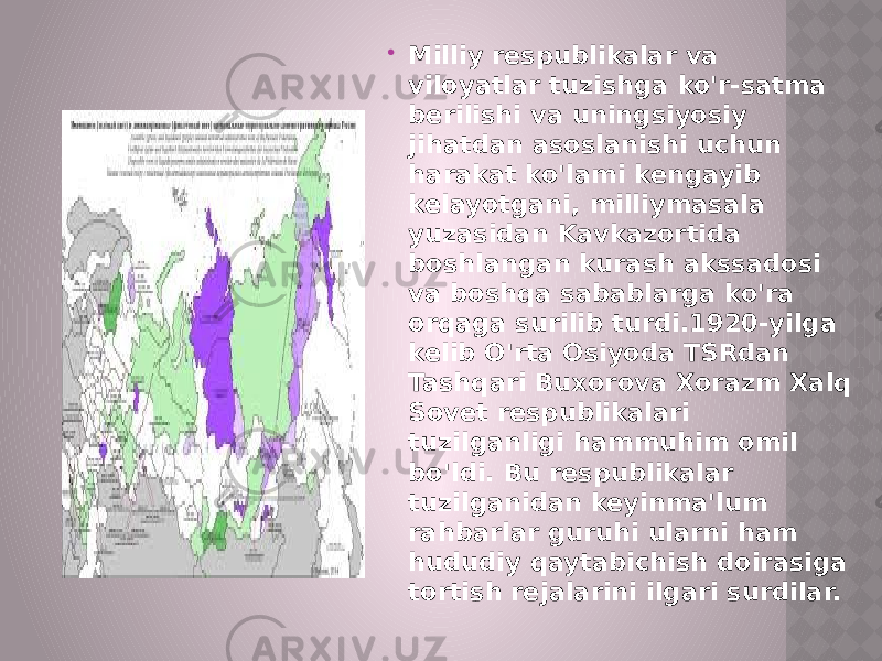  Milliy respublikalar va viloyatlar tuzishga ko&#39;r-satma berilishi va uningsiyosiy jihatdan asoslanishi uchun harakat ko&#39;lami kengayib kelayotgani, milliymasala yuzasidan Kavkazortida boshlangan kurash akssadosi va boshqa sabablarga ko&#39;ra orqaga surilib turdi.1920-yilga kelib O&#39;rta Osiyoda TSRdan Tashqari Buxorova Xorazm Xalq Sovet respublikalari tuzilganligi hammuhim omil bo&#39;ldi. Bu respublikalar tuzilganidan keyinma&#39;lum rahbarlar guruhi ularni ham hududiy qaytabichish doirasiga tortish rejalarini ilgari surdilar. 