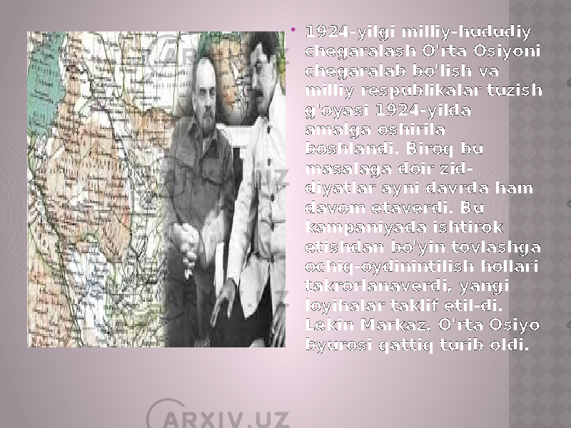  1924-yilgi milliy-hududiy chegaralash O&#39;rta Osiyoni chegaralab bo&#39;lish va milliy respublikalar tuzish g&#39;oyasi 1924-yilda amalga oshirila boshlandi. Biroq bu masalaga doir zid- diyatlar ayni davrda ham davom etaverdi. Bu kampaniyada ishtirok etishdan bo&#39;yin tovlashga ochiq-oydinintilish hollari takrorlanaverdi, yangi loyihalar taklif etil-di. Lekin Markaz, O&#39;rta Osiyo byurosi qattiq turib oldi. 