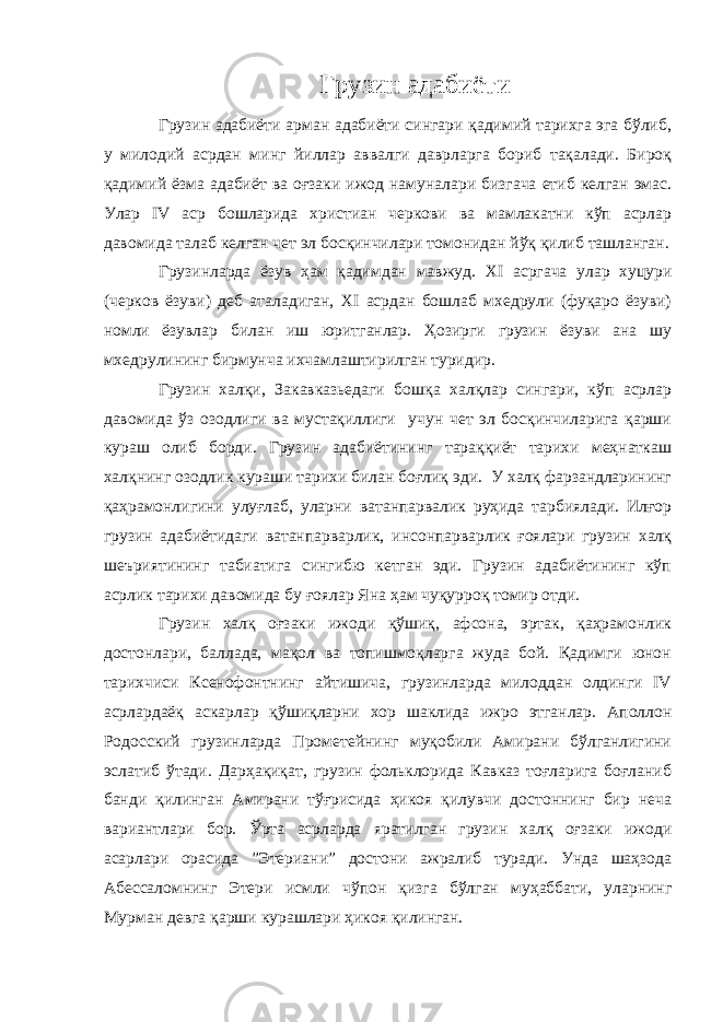 Грузин адабиёти Грузин адабиёти арман адабиёти сингари қадимий тарихга эга бўлиб, у милодий асрдан минг йиллар аввалги даврларга бориб тақалади. Бироқ қадимий ёзма адабиёт ва оғзаки ижод намуналари бизгача етиб келган эмас. Улар IV аср бошларида христиан черкови ва мамлакатни кўп асрлар давомида талаб келган чет эл босқинчилари томонидан йўқ қилиб ташланган. Грузинларда ёзув ҳам қадимдан мавжуд. XI асргача улар хуцури (черков ёзуви) деб аталадиган, XI асрдан бошлаб мхедрули (фуқаро ёзуви) номли ёзувлар билан иш юритганлар. Ҳозирги грузин ёзуви ана шу мхедрулининг бирмунча ихчамлаштирилган туридир. Грузин халқи, Закавказьедаги бошқа халқлар сингари, кўп асрлар давомида ўз озодлиги ва мустақиллиги учун чет эл босқинчиларига қарши кураш олиб борди. Грузин адабиётининг тараққиёт тарихи меҳнаткаш халқнинг озодлик кураши тарихи билан боғлиқ эди. У халқ фарзандларининг қаҳрамонлигини улуғлаб, уларни ватанпарвалик руҳида тарбиялади. Илғор грузин адабиётидаги ватанпарварлик, инсонпарварлик ғоялари грузин халқ шеъриятининг табиатига сингибю кетган эди. Грузин адабиётининг кўп асрлик тарихи давомида бу ғоялар Яна ҳам чуқурроқ томир отди. Грузин халқ оғзаки ижоди қўшиқ, афсона, эртак, қаҳрамонлик достонлари, баллада, мақол ва топишмоқларга жуда бой. Қадимги юнон тарихчиси Ксенофонтнинг айтишича, грузинларда милоддан олдинги IV асрлардаёқ аскарлар қўшиқларни хор шаклида ижро этганлар. Аполлон Родосский грузинларда Прометейнинг муқобили Амирани бўлганлигини эслатиб ўтади. Дарҳақиқат, грузин фольклорида Кавказ тоғларига боғланиб банди қилинган Амирани тўғрисида ҳикоя қилувчи достоннинг бир неча вариантлари бор. Ўрта асрларда яратилган грузин халқ оғзаки ижоди асарлари орасида ”Этериани” достони ажралиб туради. Унда шаҳзода Абессаломнинг Этери исмли чўпон қизга бўлган муҳаббати, уларнинг Мурман девга қарши курашлари ҳикоя қилинган. 