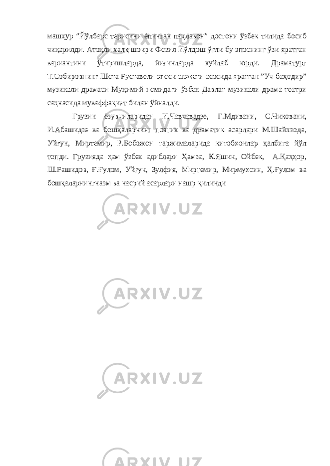 машҳур ”Йўлбарс терисини ёпинган паҳлавон” достони ўзбек тилида босиб чиқарилди. Атоқли халқ шоири Фозил Йўлдош ўғли бу эпоснинг ўзи яратган вариантини ўтиришларда, йиғинларда куйлаб юрди. Драматург Т.Собировнинг Шота Руставели эпоси сюжети асосида яратган ”Уч баҳодир” музикали драмаси Муқимий номидаги ўзбек Давлат музикали драма театри саҳнасида муваффақият билан ўйналди. Грузин ёзувчиларидан И.Чавчавадзе, Г.Мдивани, С.Чиковани, И.Абашидзе ва бошқаларнинг поэтик ва драматик асарлари М.Шайхзода, Уйғун, Миртемир, Р.Бобожон таржималарида китобхонлар қалбига йўл топди. Грузияда ҳам ўзбек адиблари Ҳамза, К.Яшин, Ойбек, А.Қаҳҳор, Ш.Рашидов, Ғ.Ғулом, Уйғун, Зулфия, Миртемир, Мирмухсин, Ҳ.Ғулом ва бошқаларнингназм ва насрий асарлари нашр қилинди 