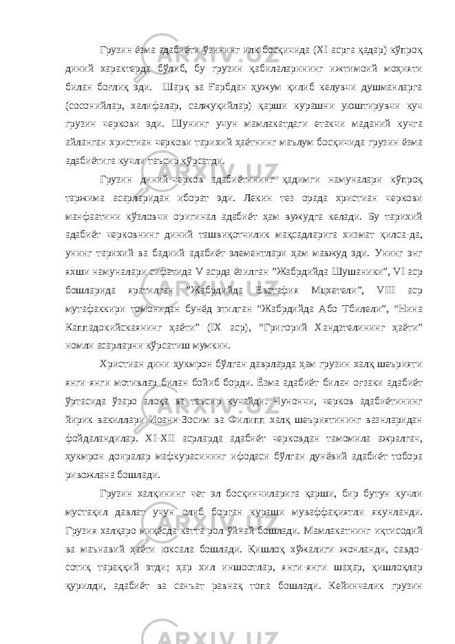 Грузин ёзма адабиёти ўзининг илк босқичида (XI асрга қадар) кўпроқ диний характерда бўлиб, бу грузин қабилаларининг ижтимоий моҳияти билан боғлиқ эди. Шарқ ва Ғарбдан ҳужум қилиб келувчи душманларга (сосонийлар, халифалар, салжуқийлар) қарши курашни уюштирувчи куч грузин черкови эди. Шунинг учун мамлакатдаги етакчи маданий кучга айланган христиан черкови тарихий ҳаётнинг маълум босқичида грузин ёзма адабиётига кучли таъсир кўрсатди. Грузин диний-черков адабиётининг қадимги намуналари кўпроқ таржима асарларидан иборат эди. Лекин тез орада христиан черкови манфаатини кўзловчи оригинал адабиёт ҳам вужудга келади. Бу тарихий адабиёт черковнинг диний ташвиқотчилик мақсадларига хизмат қилса-да, унинг тарихий ва бадиий адабиёт элементлари ҳам мавжуд эди. Унинг энг яхши намуналари сифатида V асрда ёзилган ”Жабрдийда Шушаники”, VI аср бошларида яратилган ”Жабрдийда Евстафия Мцхетели”, VIII аср мутафаккири томонидан бунёд этилган “Жабрдийда Або Тбилели”, “Нина Каппадокийскаянинг ҳаёти” (IX аср), “Григорий Хандзтелининг ҳаёти” номли асарларни кўрсатиш мумкин. Христиан дини ҳукмрон бўлган даврларда ҳам грузин халқ шеърияти янги-янги мотивлар билан бойиб борди. Ёзма адабиёт билан оғзаки адабиёт ўртасида ўзаро алоқа ва таъсир кучайди. Чунончи, черков адабиётининг йирик вакиллари Иоанн-Зосим ва Филипп халқ шеъриятининг вазнларидан фойдаландилар. XI-XII асрларда адабиёт черковдан тамомила ажралгач, ҳукмрон доиралар мафкурасининг ифодаси бўлган дунёвий адабиёт тобора ривожлана бошлади. Грузин халқининг чет эл босқинчиларига қарши, бир бутун кучли мустақил давлат учун олиб борган кураши муваффақиятли якунланди. Грузия халқаро миқёсда катта рол ўйнай бошлади. Мамлакатнинг иқтисодий ва маънавий ҳаёти юксала бошлади. Қишлоқ хўжалиги жонланди, савдо- сотиқ тараққий этди; ҳар хил иншоотлар, янги-янги шаҳар, қишлоқлар қурилди, адабиёт ва санъат равнақ топа бошлади. Кейинчалик грузин 