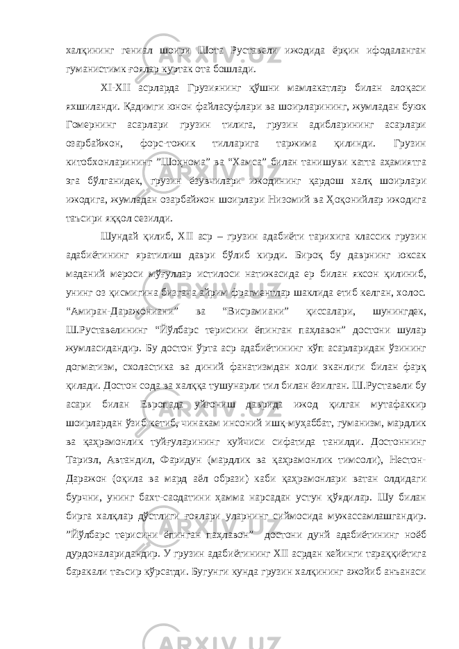 халқининг гениал шоири Шота Руставели ижодида ёрқин ифодаланган гуманистимк ғоялар куртак ота бошлади. XI - XII асрларда Грузиянинг қўшни мамлакатлар билан алоқаси яхшиланди. Қадимги юнон файласуфлари ва шоирларининг, жумладан буюк Гомернинг асарлари грузин тилига, грузин адибларининг асарлари озарбайжон, форс-тожик тилларига таржима қилинди. Грузин китобхонларининг ”Шоҳнома” ва “Хамса” билан танишуви катта аҳамиятга эга бўлганидек, грузин ёзувчилари ижодининг қардош халқ шоирлари ижодига, жумладан озарбайжон шоирлари Низомий ва Ҳоқонийлар ижодига таъсири яққол сезилди. Шундай қилиб, XII аср – грузин адабиёти тарихига классик грузин адабиётининг яратилиш даври бўлиб кирди. Бироқ бу даврнинг юксак маданий мероси мўғуллар истилоси натижасида ер билан яксон қилиниб, унинг оз қисмигина бизгача айрим фрагментлар шаклида етиб келган, холос. “Амиран-Даражониани” ва “Висрамиани” қиссалари, шунингдек, Ш.Руставелининг “Йўлбарс терисини ёпинган паҳлавон” достони шулар жумласидандир. Бу достон ўрта аср адабиётининг кўп асарларидан ўзининг догматизм, схоластика ва диний фанатизмдан холи эканлиги билан фарқ қилади. Достон сода ва халққа тушунарли тил билан ёзилган. Ш.Руставели бу асари билан Европада уйғониш даврида ижод қилган мутафаккир шоирлардан ўзиб кетиб, чинакам инсоний ишқ-муҳаббат, гуманизм, мардлик ва қаҳрамонлик туйғуларининг куйчиси сифатида танилди. Достоннинг Тариэл, Автандил, Фаридун (мардлик ва қаҳрамонлик тимсоли), Нестон- Даражон (оқила ва мард аёл образи) каби қаҳрамонлари ватан олдидаги бурчни, унинг бахт-саодатини ҳамма нарсадан устун қўядилар. Шу билан бирга халқлар дўстлиги ғоялари уларнинг сиймосида мужассамлашгандир. ”Йўлбарс терисини ёпинган паҳлавон” достони дунй адабиётининг ноёб дурдоналаридандир. У грузин адабиётининг XII асрдан кейинги тараққиётига баракали таъсир кўрсатди. Бугунги кунда грузин халқининг ажойиб анъанаси 