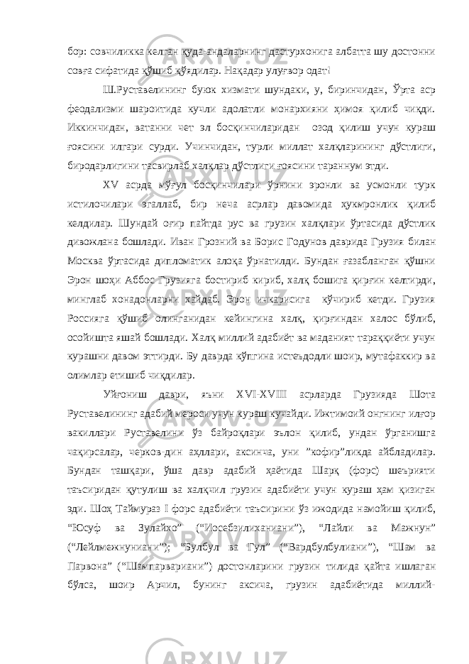 бор: совчиликка келган қуда-андаларнинг дастурхонига албатта шу достонни совға сифатида қўшиб қўядилар. Нақадар улуғвор одат! Ш.Руставелининг буюк хизмати шундаки, у, биринчидан, Ўрта аср феодализми шароитида кучли адолатли монархияни ҳимоя қилиб чиқди. Иккинчидан, ватанни чет эл босқинчиларидан озод қилиш учун кураш ғоясини илгари сурди. Учинчидан, турли миллат халқларининг дўстлиги, биродарлигини тасвирлаб халқлар дўстлиги ғоясини тараннум этди. XV асрда мўғул босқинчилари ўрнини эронли ва усмонли турк истилочилари эгаллаб, бир неча асрлар давомида ҳукмронлик қилиб келдилар. Шундай оғир пайтда рус ва грузин халқлари ўртасида дўстлик дивожлана бошлади. Иван Грозний ва Борис Годунов даврида Грузия билан Москва ўртасида дипломатик алоқа ўрнатилди. Бундан ғазабланган қўшни Эрон шоҳи Аббос Грузияга бостириб кириб, халқ бошига қирғин келтирди, минглаб хонадонларни хайдаб. Эрон ичкарисига кўчириб кетди. Грузия Россияга қўшиб олинганидан кейингина халқ , қирғиндан халос бўлиб, осойишта яшай бошлади. Х алқ миллий адабиёт ва маданият тараққиёти учун курашни давом эттирди. Бу даврда кўпгина истеъдодли шоир, мутафаккир ва олимлар етишиб чиқдилар . Уйғониш даври, яъни XVI-XVIII асрларда Грузияда Шота Руставелининг адабий мероси учун кураш кучайди. Ижтимоий онгнинг илғор вакиллари Руставелини ўз байроқлари эълон қилиб, ундан ўрганишга чақирсалар, черков-дин аҳллари, аксинча, уни ”кофир”ликда айбладилар. Бундан ташқари, ўша давр адабий ҳаётида Шарқ (форс) шеърияти таъсиридан қутулиш ва халқчил грузин адабиёти учун кураш ҳам қизиган эди. Шоҳ Таймураз I форс адабиёти таъсирини ўз ижодида намойиш қилиб, “Юсуф ва Зулайхо” (“Иосебзилиханиани”), “Лайли ва Мажнун” (“Лейлмежнуниани”); “Булбул ва Гул” (“Вардбулбулиани”), “Шам ва Парвона” (“Шампарвариани”) достонларини грузин тилида қайта ишлаган бўлса, шоир Арчил, бунинг аксича, грузин адабиётида миллий- 