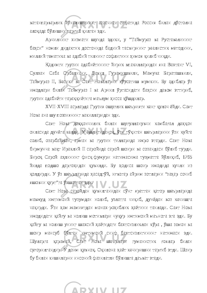 ватанпарварлик йўналишининг асосчиси сифатида Россия билан дўстолна алоқада бўлишни тарғиб қилган эди. Арчилнинг хизмати шунда эдики, у ”Таймураз ва Руставелининг баҳси” номли дидактик достонида бадиий тасвирнинг реалистик методини, миллий тематика ва адабий тилнинг софлигини ҳимоя қилиб чиқди. Қадимги грузин адабиётининг йирик впакилларидан яна Вахтанг VI, Сулхан Саба Орбелиани, Давид Гурамишвили, Мамука Бараташвили, Таймураз II, Бесики ва Саят Новаларни кўрсатиш мумкин. Бу адиблар ўз ижодлари билан Таймураз I ва Арчил ўртасидаги баҳсни давом эттириб, грузин адабиёти тараққиётига маълум ҳисса қўшдилар. XVII-XVIII асрларда Грузия ошуғлик шеърияти кенг қулоч ёйди. Саят Нова ана шу поэзиянинг вакилларидан эди. Саят Нова деҳқончилик билан шуғулланувчи камбағал деҳқон оиласида дунёга келди. У ёшлигиданоқ, ўзи тўқиган шеърларини ўзи куйга солиб, озарбайжон, арман ва грузин тилларида ижро этарди. Саят Нова бирмунча вақт Ираклий II саройида сарой шоири ва созандаси бўлиб турди. Бироқ Сарой аҳлининг фисқ-фужури натижасижа туҳматга йўлиқиб, 1765 йилда подшо даргоҳидан қувилди. Бу ҳодиса шоир ижодида кучли из қолдирди. У ўз шеърларида ҳасадгўй, иғвогар айрим зотларни “заҳар сочиб яшовчи қурт”га ўхшатган эди. Саят Нова саройдан қувилганидан сўнг яратган қатор шеърларида мавжуд ижтимоий тузумдан нолиб, узлатга чиқиб, дунёдан воз кечишга чақирди. Ўзи ҳам жамиятдан монах-роҳиблик ҳаётини танлади. Саят Нова ижодидаги қайғу ва нолиш мотивлари чуқур ижтимоий маънога эга эди. Бу қайғу ва нолиш унинг шахсий ҳаётидаги бахтсизликлан кўра , ўша замон ва шоир мансуб бўлган ижтимоий синф бахтсизлигининг натижаси эди. Шуларга қарамай, Саят Нова шеърлари гуманистик ғоялар билан суғорилгандир. У доим қувноқ. Оқилона ҳаёт кечиришни тарғиб этди. Шоир бу билан кишиларни инсоний фазилатли бўлишга даъват этади. 