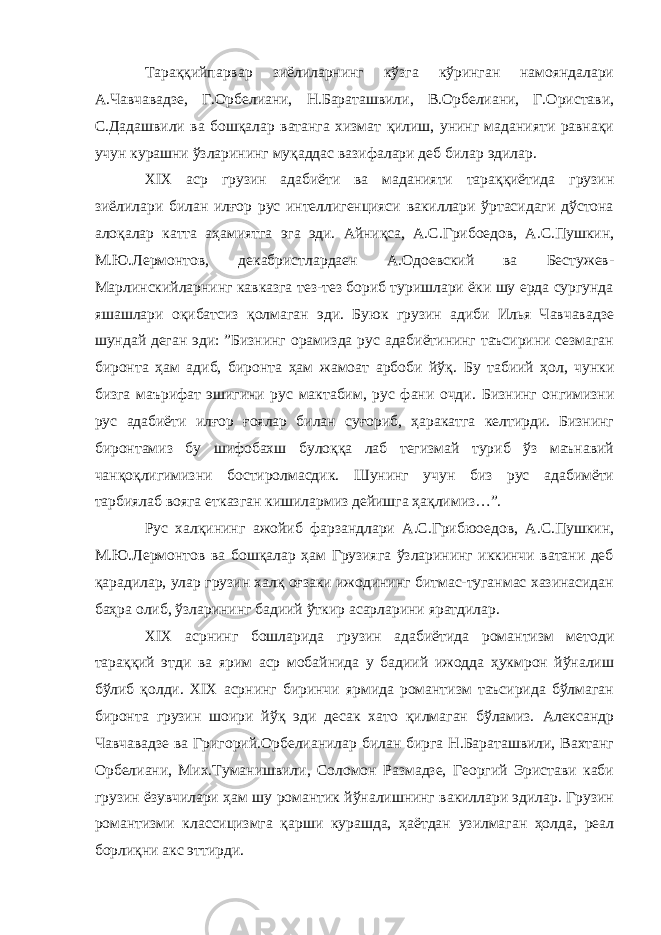 Тараққийпарвар зиёлиларнинг кўзга кўринган намояндалари А.Чавчавадзе, Г.Орбелиани, Н.Бараташвили, В.Орбелиани, Г.Ористави, С.Дадашвили ва бошқалар ватанга хизмат қилиш, унинг маданияти равнақи учун курашни ўзларининг муқаддас вазифалари деб билар эдилар. XIX аср грузин адабиёти ва маданияти тараққиётида грузин зиёлилари билан илғор рус интеллигенцияси вакиллари ўртасидаги дўстона алоқалар катта аҳамиятга эга эди. Айниқса, А.С.Грибоедов, А.С.Пушкин, М.Ю.Лермонтов, декабристлардаен А.Одоевский ва Бестужев- Марлинскийларнинг кавказга тез-тез бориб туришлари ёки шу ерда сургунда яшашлари оқибатсиз қолмаган эди. Буюк грузин адиби Илья Чавчавадзе шундай деган эди: ”Бизнинг орамизда рус адабиётининг таъсирини сезмаган биронта ҳам адиб, биронта ҳам жамоат арбоби йўқ. Бу табиий ҳол, чунки бизга маърифат эшигини рус мактабим, рус фани очди . Бизнинг онгимизни рус адабиёти илғор ғоялар билан суғориб, ҳаракатга келтирди. Бизнинг биронтамиз бу шифобахш булоққа лаб тегизмай туриб ўз маънавий чанқоқлигимизни бостиролмасдик. Шунинг учун биз рус адабимёти тарбиялаб вояга етказган кишилармиз дейишга ҳақлимиз…”. Рус халқининг ажойиб фарзандлари А.С.Грибюоедов, А.С.Пушкин, М.Ю.Лермонтов ва бошқалар ҳам Грузияга ўзларининг иккинчи ватани деб қарадилар, улар грузин халқ оғзаки ижодининг битмас-туганмас хазинасидан баҳра олиб, ўзларининг бадиий ўткир асарларини яратдилар. XIX асрнинг бошларида грузин адабиётида романтизм методи тараққий этди ва ярим аср мобайнида у бадиий ижодда ҳукмрон йўналиш бўлиб қолди. XIX асрнинг биринчи ярмида романтизм таъсирида бўлмаган биронта грузин шоири йўқ эди десак хато қилмаган бўламиз. Александр Чавчавадзе ва Григорий.Орбелианилар билан бирга Н.Бараташвили, Вахтанг Орбелиани, Мих.Туманишвили, Соломон Размадзе, Георгий Эристави каби грузин ёзувчилари ҳам шу романтик йўналишнинг вакиллари эдилар. Грузин романтизми классицизмга қарши курашда, ҳаётдан узилмаган ҳолда, реал борлиқни акс эттирди. 