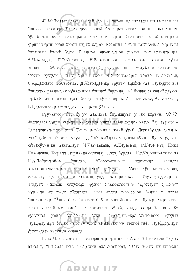 40-50-йиллар грузин адабиёти реализмнинг шаклланиш жараёнини бошидан кечирди. Бироқ грузин адабиётига реалистик принцип эволюцион йўл билан эмас, балки романтизмнинг шартли белгилари ва образларига қарши кураш йўли билан кириб борди. Реализм грузин адабиётида бир неча босқични босиб ўтди. Реализм элементлари грузин романтикларидан А.Чавчвадзе, Г.Орбелиани, Н.Бараташвили асарларида яққол кўзга ташланган бўлса-да, аммо реализм бу ёзувчиларнинг услубини белгиловчи асосий хусусият эмас эди. Ниҳоят 40-50-йилларга келиб Г.Эристави, Л.Ардазиани, З.Антонов, Д.Чонкадзелар грузин адабиётида тараққий эта бошлаган реалистик йўналишни бошлаб бердилар. 60-йилларга келиб грузин адабиётида реализм юқори босқичга кўтарилди ва А.Чавчавадзе, А.Церетели, Г.Церетелилар ижодиде етакчи роль ўйнади. Груиянинг бир бутун давлатга бирлашуви ўтган асрнинг 60-70- йилларига тўғри келади. Бу даврда илғор зиёлилардан катта бир гуруҳи – “тергдалеули”лар, яъни Терек дарёсидан кечиб ўтиб, Петербургда таълим олиб қайтган ёшлар гуруҳи адабиёт майдонига қадам қўйди. Бу гуруҳнинг кўзгакўринган вакиллари И.Чавчавадзе, А.Церетели, Г.Церетели, Нико Николадзе, Кирилл Лордкипанидзелар Петербургда Н,г,Чернишевский ва Н.А.Добролюбов бошлиқ “Современник” атрофида уюшган революционерлардан таълим олиб қайтдилар. Улар кўп масалаларда, масалан, грузин тилини тозалаш, ундан эскириб қолган ёзув қоидаларини чиқариб ташлаш хусусида грузин зиёлиларининг ”Дискари” (“Тонг”) журнали атрофига тўпланган эски авлод вакиллари билан менозара бошладилар. “Ёшлар” ва “кексалар” ўртасида бошланган бу мунозара аста- секин сиёсий-ижтимоий масалаларга кўчиб, янада жиддийлашди. Бу мунозара ўлиб бораётган эски патриархал-крепостнойлик тузуми тарафдорлари билан янги туғулиб келаётган ижтимоий ҳаёт тарафдорлари ўртасидаги курашга айланди. Илья Чавчавадзенинг сафдошларидан шоир Акакий Церетели “Буюк Баграт”, “Натела” номли тарихий достонларида, “Кахетиялик кичкинтой” 