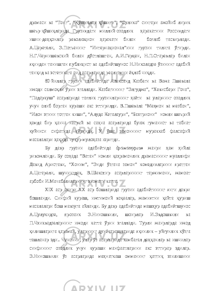 драмаси ва “Тонг”, “Қўшиқлар қўшиғи”, “Сулико” сингари ажойиб лирик шеър-қўшиқларида Грузиядаги миллий-озодлик ҳаракатини Россиядаги ишчи-деҳқонлар революцион ҳаракати билан боғлаб тасвирлади. А.Церетели, Э.Потьенинг ”Интернационал”ини грузин тилига ўгирди. Н.Г.Чернишевский билан дўстлашган, А.И.Герцен, Н.П.Огаревлар билан яқиндан танишган публицист ва адабиётшунос Н.Николадзе ўзининг адабий танқид ва эстетикага оид асарларида реализмни ёқлаб чиқди. 80-йиллар грузин адабиётида Александ Казбеги ва Важа Пшевала ижоди салмоқли ўрин эгаллади. Казбегининг ”Элгуджа”, “Хевисбери Гоча”, “Падаркуш” асарларида тоғлик грузинларнинг ҳаёти ва уларнинг озодлик учун олиб борган кураши акс эттирилди. В.Пшевала “Меҳмон ва мезбон”, “Илон этини тотган киши”, “Алуда Кеталаури”, “Бахтриони” номли шеърий ҳамда бир қанча насрий ва саҳна асарларида буюк гуманист ва табиат куйчиси сифатида кўринди. У ўша замоннинг мураккаб фалсафий масалалари ҳақида чуқур мулоҳаза юритди. Бу давр грузин адабиётида драматургия жанри ҳам ҳийла ривожланди. Бу соҳада ”Ватан” номли қаҳрамонлик драмасининг муаллифи Давид Аристави, “Хоним”, ”Энди ўзгача замон” комедияларини яратган А.Цагарели, шунингдек, В.Шекспир асарларининг таржимони, жамоат арбоби И.Мачабелиларнинг хизмати катта. XIX аср охири XX аср бошларида грузин адабиётининг янги даври бошланди. Синфий кураш, ижтимоий воқеалар, жамиятни қайта қуриш масалалари бош мавзуга айланди. Бу давр адабиётида машҳур адабиётшунос А.Цулукидзе, прозаик Э.Ниношвили, шоирлар И.Эвдошвили ва П.Чхиквадзеларнинг ижоди катта ўрин эгаллади. Турли жанрларда ижод қилишларига қарамай, уларнинг дунёқарашларида яқинлик – уйғунлик кўзга ташланар эди.. Чунончи, улар ўз асарларида камбағал деҳқонлар ва ишчилар синфининг озодлик учун кураши манфаатларини акс эттирар эдилар. Э.Ниношвили ўз асарларида меҳнаткаш омманинг қаттиқ эзилишини 