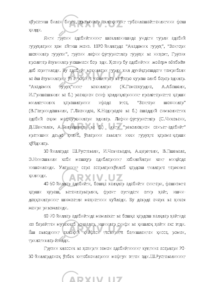 кўрсатиш билан бирга, дворянлар ахлоқининг тубанлашаётганлигини фош қилди. Янги грузин адабиётининг шаклланишида ундаги турли адабий гуруҳларни ҳам айтиш жоиз. 1920-йилларда “Академик гуруҳ”, “Зангори шохчилар гурухи”, грузин лефчи-футуристлар гуруҳи ва ниҳоят, Грузия пролетар ёзувчилар уюшмаси бор эди. Ҳозир бу адабиётни модерн адабиёт деб юритилади. Бу адабиёт вакиллари турли хил дунёқарашдаги тажрибали ва ёш ёзувчиларни ўз атрофига уюштирар ва ўзаро кураш олиб борар эдилар. “Академик гуруҳ”нинг вакиллари (К.Гамсахурдиа, А.Абашели, И.Гришашвили ва б.) реакцион синф қолдиқларининг пролетариатга қарши миллатчилик қарашларини ифода этса, “Зангори шохчилар” (В.Гаприндашвили, Г.Леонидзе, К.Надирадзе ва б.) ашаддий символистик адабий оқим мафкурачилари эдилар. Лефчи-футуристлар (С.Чиковани, Д.Шенгелая, А.Белиашвили ва б.) янги ”революцион санъат-адабиёт” яратишни даъво қилиб, ўзларини аввалги икки гуруҳга қарама-қарши қўйдилар. 30-йилларда Ш.Руставели, И.Чавчавадзе, А.церетели, В.Пшевала, Э.Ниношвили каби машҳур адибларнинг юбилейлари кенг миқёсда нишонланди. Уларнинг сара асарларикўплаб қардош тилларга таржима қилинди. 40-50-йиллар адабиёти, бошқа халқлар адабиёти сингари, фашизмга қарши кураш, ватанпарварлик, фронт ортидаги оғир ҳаёт, ишчи- деҳқонларнинг шижоатли меҳнатини куйлади. Бу даврда очерк ва ҳикоя жанри ривожланди. 60-70-йиллар адабиётида мамлакат ва бошқа қардош халқлар ҳаётида юз бераётган мураккаб воқеалар, ишчилар синфи ва қишлоқ ҳаёти акс этди. Ёш авлоднинг ахлоқий қиёфаси тасвирига бағишланган қисса, роман, трилогиялар ёзилди. Грузин классик ва ҳозирги замон адабиётининг купгина асарлари 20- 30-йилларданоқ ўзбек китобхонларини мафтун этган эди.Ш.Руставелининг 