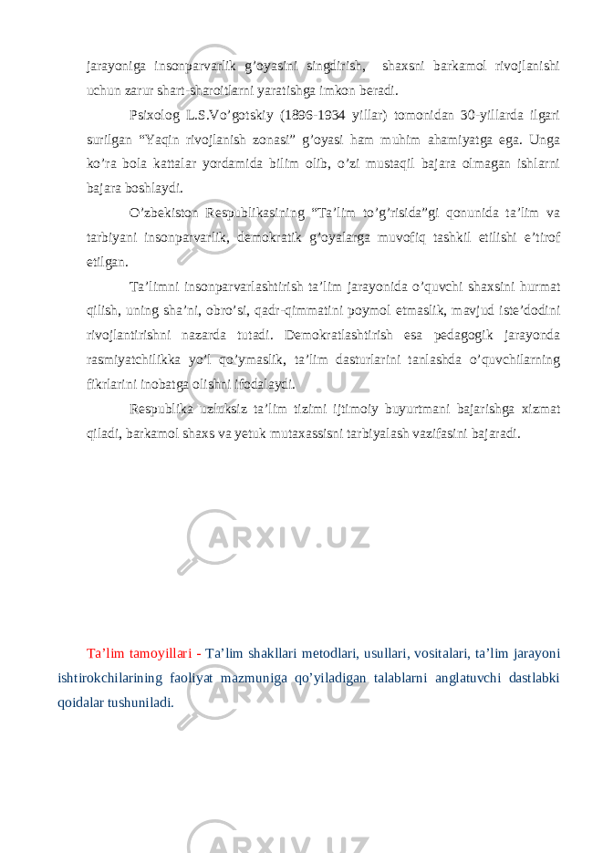 jarayoniga insonparvarlik g’oyasini singdirish, shaxsni barkamol rivojlanishi uchun zarur shart-sharoitlarni yaratishga imkon beradi. Psixolog L.S.Vo’gotskiy (1896-1934 yillar) tomonidan 30-yillarda ilgari surilgan “Yaqin rivojlanish zonasi” g’oyasi ham muhim ahamiyatga ega. Unga ko’ra bola kattalar yordamida bilim olib, o’zi mustaqil bajara olmagan ishlarni bajara boshlaydi. O’zbekiston Respublikasining “Ta’lim to’g’risida”gi qonunida ta’lim va tarbiyani insonparvarlik, demokratik g’oyalarga muvofiq tashkil etilishi e’tirof etilgan. Ta’limni insonparvarlashtirish ta’lim jarayonida o’quvchi shaxsini hurmat qilish, uning sha’ni, obro’si, qadr-qimmatini poymol etmaslik, mavjud iste’dodini rivojlantirishni nazarda tutadi. Demokratlashtirish esa pedagogik jarayonda rasmiyatchilikka yo’l qo’ymaslik, ta’lim dasturlarini tanlashda o’quvchilarning fikrlarini inobatga olishni ifodalaydi. Respublika uzluksiz ta’lim tizimi ijtimoiy buyurtmani bajarishga xizmat qiladi, barkamol shaxs va yetuk mutaxassisni tarbiyalash vazifasini bajaradi. Ta’lim tamoyillari - Ta’lim shakllari metodlari, usullari, vositalari, ta’lim jarayoni ishtirokchilarining faoliyat mazmuniga qo’yiladigan talablarni anglatuvchi dastlabki qoidalar tushuniladi. 