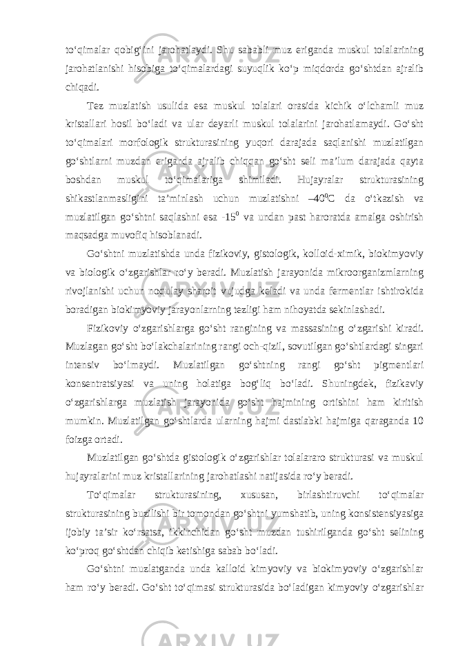 to‘qimalar qobig‘ini jarohatlaydi. Shu sababli muz eriganda muskul tolalarining jarohatlanishi hisobiga to‘qimalardagi suyuqlik ko‘p miqdorda go‘shtdan ajralib chiqadi. Tez muzlatish usulida esa muskul tolalari orasida kichik o‘lchamli muz kristallari hosil bo‘ladi va ular deyarli muskul tolalarini jarohatlamaydi. Go‘sht to‘qimalari morfologik strukturasining yuqori darajada saqlanishi muzlatilgan go‘shtlarni muzdan eriganda ajralib chiqqan go‘sht seli ma’lum darajada qayta boshdan muskul to‘qimalariga shimiladi. Hujayralar strukturasining shikastlanmasligini ta’minlash uchun muzlatishni –40 0 С da o‘tkazish va muzlatilgan go‘shtni saqlashni esa -15 0 va undan past haroratda amalga oshirish maqsadga muvofiq hisoblanadi. Go‘shtni muzlatishda unda fizikoviy, gistologik, kolloid-ximik, biokimyoviy va biologik o‘zgarishlar ro‘y beradi. Muzlatish jarayonida mikroorganizmlarning rivojlanishi uchun noqulay sharoit vujudga keladi va unda fermentlar ishtirokida boradigan biokimyoviy jarayonlarning tezligi ham nihoyatda sekinlashadi. Fizikoviy o‘zgarishlarga go‘sht rangining va massasining o‘zgarishi kiradi. Muzlagan go‘sht bo‘lakchalarining rangi och-qizil, sovutilgan go‘shtlardagi singari intensiv bo‘lmaydi. Muzlatilgan go‘shtning rangi go‘sht pigmentlari konsentratsiyasi va uning holatiga bog‘liq bo‘ladi. Shuningdek, fizikaviy o‘zgarishlarga muzlatish jarayonida go‘sht hajmining ortishini ham kiritish mumkin. Muzlatilgan go‘shtlarda ularning hajmi dastlabki hajmiga qaraganda 10 foizga ortadi. Muzlatilgan go‘shtda gistologik o‘zgarishlar tolalararo strukturasi va muskul hujayralarini muz kristallarining jarohatlashi natijasida ro‘y beradi. To‘qimalar strukturasining, xususan, birlashtiruvchi to‘qimalar strukturasining buzilishi bir tomondan go‘shtni yumshatib, uning konsistensiyasiga ijobiy ta’sir ko‘rsatsa, ikkinchidan go‘sht muzdan tushirilganda go‘sht selining ko‘proq go‘shtdan chiqib ketishiga sabab bo‘ladi. Go‘shtni muzlatganda unda kalloid kimyoviy va biokimyoviy o‘zgarishlar ham ro‘y beradi. Go‘sht to‘qimasi strukturasida bo‘ladigan kimyoviy o‘zgarishlar 