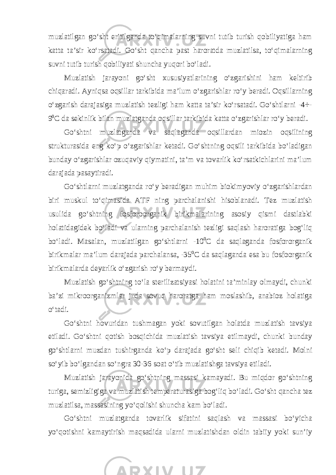 muzlatilgan go‘sht eritilganda to‘qimalarning suvni tutib turish qobiliyatiga ham katta ta’sir ko‘rsatadi. Go‘sht qancha past haroratda muzlatilsa, to‘qimalarning suvni tutib turish qobiliyati shuncha yuqori bo‘ladi. Muzlatish jarayoni go‘sht xususiyatlarining o‘zgarishini ham keltirib chiqaradi. Ayniqsa oqsillar tarkibida ma’lum o‘zgarishlar ro‘y beradi. Oqsillarning o‘zgarish darajasiga muzlatish tezligi ham katta ta’sir ko‘rsatadi. Go‘shtlarni -4÷- 9 0 С da sekinlik bilan muzlatganda oqsillar tarkibida katta o‘zgarishlar ro‘y beradi. Go‘shtni muzlatganda va saqlaganda oqsillardan miozin oqsilining strukturasida eng ko‘p o‘zgarishlar ketadi. Go‘shtning oqsili tarkibida bo‘ladigan bunday o‘zgarishlar ozuqaviy qiymatini, ta’m va tovarlik ko‘rsatkichlarini ma’lum darajada pasaytiradi. Go‘shtlarni muzlatganda ro‘y beradigan muhim biokimyoviy o‘zgarishlardan biri muskul to‘qimasida ATF ning parchalanishi hisoblanadi. Tez muzlatish usulida go‘shtning fosforoorganik birikmalarining asosiy qismi dastlabki holatidagidek bo‘ladi va ularning parchalanish tezligi saqlash haroratiga bog‘liq bo‘ladi. Masalan, muzlatilgan go‘shtlarni -10 0 С da saqlaganda fosfororganik birikmalar ma’lum darajada parchalansa, -35 0 С da saqlaganda esa bu fosfoorganik birikmalarda deyarlik o‘zgarish ro‘y bermaydi. Muzlatish go‘shtning to‘la sterilizatsiyasi holatini ta’minlay olmaydi, chunki ba’zi mikroorganizmlar juda sovuq haroratga ham moslashib, anabioz holatiga o‘tadi. Go‘shtni hovuridan tushmagan yoki sovutilgan holatda muzlatish tavsiya etiladi. Go‘shtni qotish bosqichida muzlatish tavsiya etilmaydi, chunki bunday go‘shtlarni muzdan tushirganda ko‘p darajada go‘sht seli chiqib ketadi. Molni so‘yib bo‘lgandan so‘ngra 30-36 soat o‘tib muzlatishga tavsiya etiladi. Muzlatish jarayonida go‘shtning massasi kamayadi. Bu miqdor go‘shtning turiga, semizligiga va muzlatish temperaturasiga bog‘liq bo‘ladi. Go‘sht qancha tez muzlatilsa, massasining yo‘qolishi shuncha kam bo‘ladi. Go‘shtni muzlatganda tovarlik sifatini saqlash va massasi bo‘yicha yo‘qotishni kamaytirish maqsadida ularni muzlatishdan oldin tabiiy yoki sun’iy 