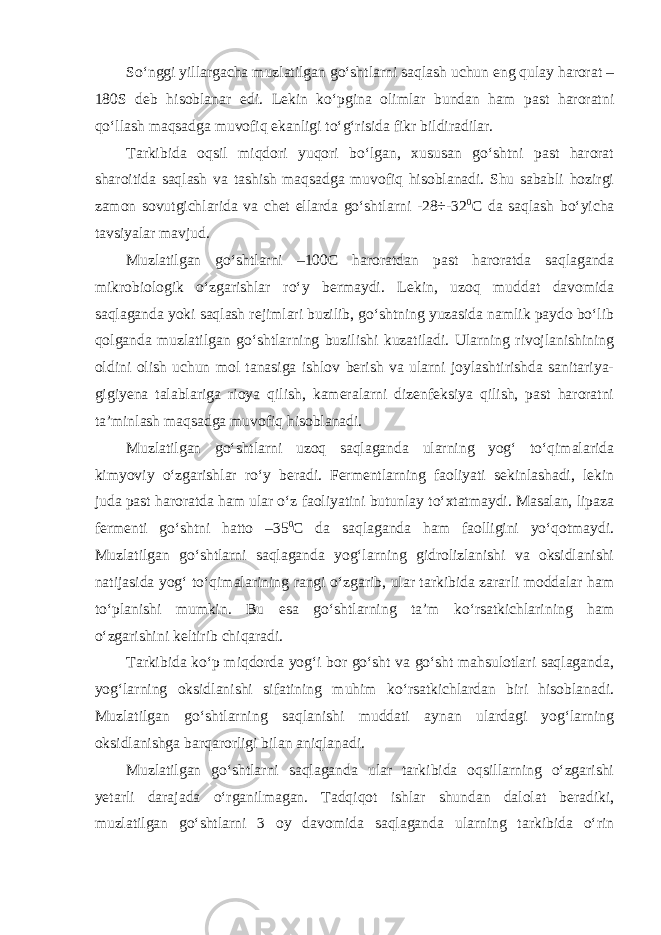 So‘nggi yillargacha muzlatilgan go‘shtlarni saqlash uchun eng qulay harorat – 180S deb hisoblanar edi. Lekin ko‘pgina olimlar bundan ham past haroratni qo‘llash maqsadga muvofiq ekanligi to‘g‘risida fikr bildiradilar. Tarkibida oqsil miqdori yuqori bo‘lgan, xususan go‘shtni past harorat sharoitida saqlash va tashish maqsadga muvofiq hisoblanadi. Shu sababli hozirgi zamon sovutgichlarida va chet ellarda go‘shtlarni -28÷-32 0 С da saqlash bo‘yicha tavsiyalar mavjud. Muzlatilgan go‘shtlarni –100С haroratdan past haroratda saqlaganda mikrobiologik o‘zgarishlar ro‘y bermaydi. Lekin, uzoq muddat davomida saqlaganda yoki saqlash rejimlari buzilib, go‘shtning yuzasida namlik paydo bo‘lib qolganda muzlatilgan go‘shtlarning buzilishi kuzatiladi. Ularning rivojlanishining oldini olish uchun mol tanasiga ishlov berish va ularni joylashtirishda sanitariya- gigiyena talablariga rioya qilish, kameralarni dizenfeksiya qilish, past haroratni ta’minlash maqsadga muvofiq hisoblanadi. Muzlatilgan go‘shtlarni uzoq saqlaganda ularning yog‘ to‘qimalarida kimyoviy o‘zgarishlar ro‘y beradi. Fermentlarning faoliyati sekinlashadi, lekin juda past haroratda ham ular o‘z faoliyatini butunlay to‘xtatmaydi. Masalan, lipaza fermenti go‘shtni hatto –35 0 С da saqlaganda ham faolligini yo‘qotmaydi. Muzlatilgan go‘shtlarni saqlaganda yog‘larning gidrolizlanishi va oksidlanishi natijasida yog‘ to‘qimalarining rangi o‘zgarib, ular tarkibida zararli moddalar ham to‘planishi mumkin. Bu esa go‘shtlarning ta’m ko‘rsatkichlarining ham o‘zgarishini keltirib chiqaradi. Tarkibida ko‘p miqdorda yog‘i bor go‘sht va go‘sht mahsulotlari saqlaganda, yog‘larning oksidlanishi sifatining muhim ko‘rsatkichlardan biri hisoblanadi. Muzlatilgan go‘shtlarning saqlanishi muddati aynan ulardagi yog‘larning oksidlanishga barqarorligi bilan aniqlanadi. Muzlatilgan go‘shtlarni saqlaganda ular tarkibida oqsillarning o‘zgarishi yetarli darajada o‘rganilmagan. Tadqiqot ishlar shundan dalolat beradiki, muzlatilgan go‘shtlarni 3 oy davomida saqlaganda ularning tarkibida o‘rin 