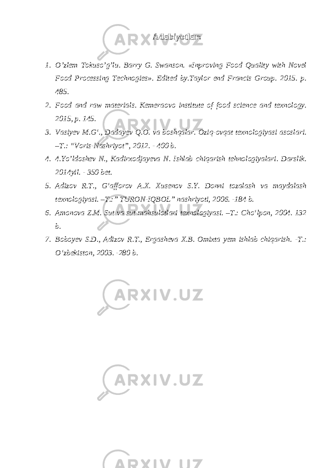 Adabiyotlar: 1. O’zlem Tokuso’g’lu. Barry G. Swanson. «Inproving Food Quality with Novel Food Processing Technogies». Edited by.Taylor end Francis Group. 2015. p. 485. 2. Food and raw materials. Kemeraovo institute of food science and texnology. 2015, p. 145. 3. Vasiyev M.G‘., Dadayev Q.O. va boshqalar. Oziq-ovqat texnologiyasi asoslari. –T.: “Voris-Nashriyot”, 2012. - 400 b. 4. 4.Yo’ldoshev N., Kadirxodjayeva N. Ishlab chiqarish tehnologiyalari. Darslik. 2014yil. - 350 bet. 5. Adizov R.T., G‘afforov A.X. Xusenov S.Y. Donni tozalash va maydalash texnologiyasi. –T.:” TURON-IQBOL” nashriyoti, 2006. -184 b. 6. Amonova Z.M. Sut va sut mahsulotlari texnologiyasi. –T.: Cho‘lpon, 2004. 132 b. 7. Boboyev S.D., Adizov R.T., Ergasheva X.B. Omixta yem ishlab chiqarish. -T.: O‘zbekiston, 2003. -280 b. 