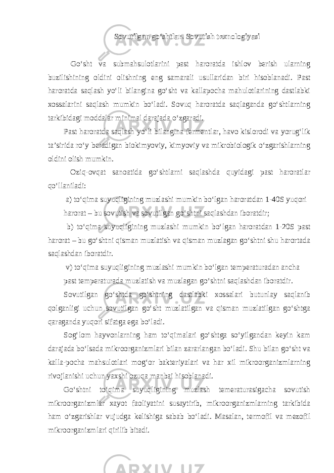 Sovutilgan go‘shtlar. Sovutish texnologiyasi Go‘sht va submahsulotlarini past haroratda ishlov berish ularning buzilishining oldini olishning eng samarali usullaridan biri hisoblanadi. Past haroratda saqlash yo‘li bilangina go‘sht va kallapocha mahulotlarining dastlabki xossalarini saqlash mumkin bo‘ladi. Sovuq haroratda saqlaganda go‘shtlarning tarkibidagi moddalar minimal darajada o‘zgaradi. Past haroratda saqlash yo‘li bilangina fermentlar, havo kislorodi va yorug‘lik ta’sirida ro‘y beradigan biokimyoviy, kimyoviy va mikrobiologik o‘zgarishlarning oldini olish mumkin. Oziq-ovqat sanoatida go‘shtlarni saqlashda quyidagi past haroratlar qo‘llaniladi: a) to‘qima suyuqligining muzlashi mumkin bo‘lgan haroratdan 1-40S yuqori harorat – bu sovutish va sovutilgan go‘shtni saqlashdan iboratdir; b) to‘qima suyuqligining muzlashi mumkin bo‘lgan haroratdan 1-20S past harorat – bu go‘shtni qisman muzlatish va qisman muzlagan go‘shtni shu harortada saqlashdan iboratdir. v) to‘qima suyuqligining muzlashi mumkin bo‘lgan temperaturadan ancha past temperaturada muzlatish va muzlagan go‘shtni saqlashdan iboratdir. Sovutilgan go‘shtda go‘shtning dastlabki xossalari butunlay saqlanib qolganligi uchun sovutilgan go‘sht muzlatilgan va qisman muzlatilgan go‘shtga qaraganda yuqori sifatga ega bo‘ladi. Sog‘lom hayvonlarning ham to‘qimalari go‘shtga so‘yilgandan keyin kam darajada bo‘lsada mikroorganizmlari bilan zararlangan bo‘ladi. Shu bilan go‘sht va kalla-pocha mahsulotlari mog‘or bakteriyalari va har xil mikroorganizmlarning rivojlanishi uchun yaxshi ozuqa manbai hisoblanadi. Go‘shtni to‘qima suyuqligining muzlash temeraturasigacha sovutish mikroorganizmlar xayot faoliyatini susaytirib, mikroorganizmlarning tarkibida ham o‘zgarishlar vujudga kelishiga sabab bo‘ladi. Masalan, termofil va mezofil mikroorganizmlari qirilib bitadi. 