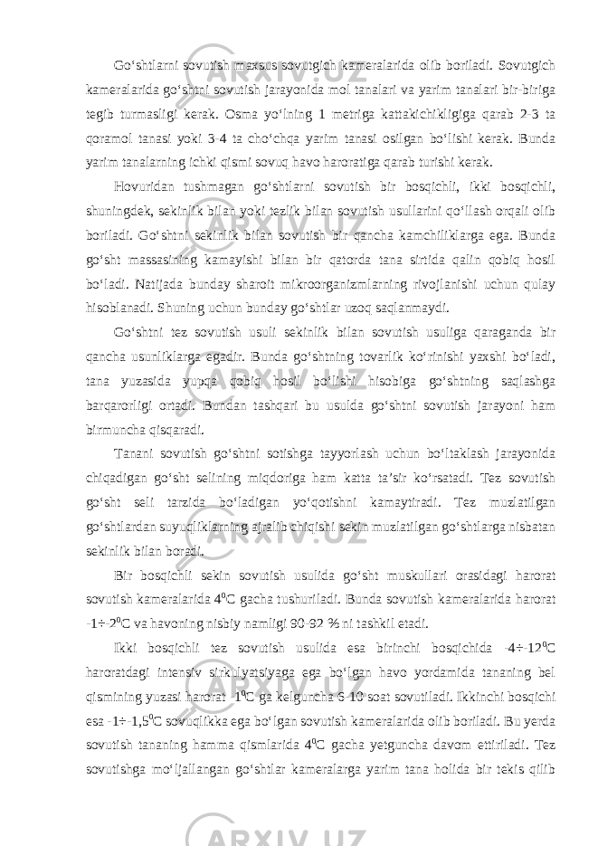 Go‘shtlarni sovutish maxsus sovutgich kameralarida olib boriladi. Sovutgich kameralarida go‘shtni sovutish jarayonida mol tanalari va yarim tanalari bir-biriga tegib turmasligi kerak. Osma yo‘lning 1 metriga kattakichikligiga qarab 2-3 ta qoramol tanasi yoki 3-4 ta cho‘chqa yarim tanasi osilgan bo‘lishi kerak. Bunda yarim tanalarning ichki qismi sovuq havo haroratiga qarab turishi kerak. Hovuridan tushmagan go‘shtlarni sovutish bir bosqichli, ikki bosqichli, shuningdek, sekinlik bilan yoki tezlik bilan sovutish usullarini qo‘llash orqali olib boriladi. Go‘shtni sekinlik bilan sovutish bir qancha kamchiliklarga ega. Bunda go‘sht massasining kamayishi bilan bir qatorda tana sirtida qalin qobiq hosil bo‘ladi. Natijada bunday sharoit mikroorganizmlarning rivojlanishi uchun qulay hisoblanadi. Shuning uchun bunday go‘shtlar uzoq saqlanmaydi. Go‘shtni tez sovutish usuli sekinlik bilan sovutish usuliga qaraganda bir qancha usunliklarga egadir. Bunda go‘shtning tovarlik ko‘rinishi yaxshi bo‘ladi, tana yuzasida yupqa qobiq hosil bo‘lishi hisobiga go‘shtning saqlashga barqarorligi ortadi. Bundan tashqari bu usulda go‘shtni sovutish jarayoni ham birmuncha qisqaradi. Tanani sovutish go‘shtni sotishga tayyorlash uchun bo‘ltaklash jarayonida chiqadigan go‘sht selining miqdoriga ham katta ta’sir ko‘rsatadi. Tez sovutish go‘sht seli tarzida bo‘ladigan yo‘qotishni kamaytiradi. Tez muzlatilgan go‘shtlardan suyuqliklarning ajralib chiqishi sekin muzlatilgan go‘shtlarga nisbatan sekinlik bilan boradi. Bir bosqichli sekin sovutish usulida go‘sht muskullari orasidagi harorat sovutish kameralarida 4 0 С gacha tushuriladi. Bunda sovutish kameralarida harorat -1÷-2 0 С va havoning nisbiy namligi 90-92 % ni tashkil etadi. Ikki bosqichli tez sovutish usulida esa birinchi bosqichida -4÷-12 0 С haroratdagi intensiv sirkulyatsiyaga ega bo‘lgan havo yordamida tananing bel qismining yuzasi harorat -1 0 С ga kelguncha 6-10 soat sovutiladi. Ikkinchi bosqichi esa -1÷-1,5 0 С sovuqlikka ega bo‘lgan sovutish kameralarida olib boriladi. Bu yerda sovutish tananing hamma qismlarida 4 0 С gacha yetguncha davom ettiriladi. Tez sovutishga mo‘ljallangan go‘shtlar kameralarga yarim tana holida bir tekis qilib 