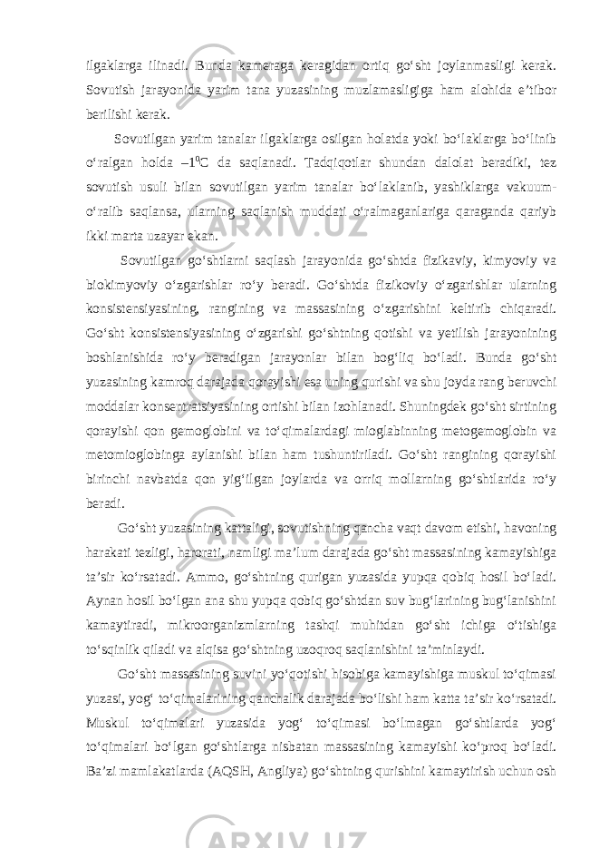 ilgaklarga ilinadi. Bunda kameraga keragidan ortiq go‘sht joylanmasligi kerak. Sovutish jarayonida yarim tana yuzasining muzlamasligiga ham alohida e’tibor berilishi kerak. Sovutilgan yarim tanalar ilgaklarga osilgan holatda yoki bo‘laklarga bo‘linib o‘ralgan holda –1 0 С da saqlanadi. Tadqiqotlar shundan dalolat beradiki, tez sovutish usuli bilan sovutilgan yarim tanalar bo‘laklanib, yashiklarga vakuum- o‘ralib saqlansa, ularning saqlanish muddati o‘ralmaganlariga qaraganda qariyb ikki marta uzayar ekan. Sovutilgan go‘shtlarni saqlash jarayonida go‘shtda fizikaviy, kimyoviy va biokimyoviy o‘zgarishlar ro‘y beradi. Go‘shtda fizikoviy o‘zgarishlar ularning konsistensiyasining, rangining va massasining o‘zgarishini keltirib chiqaradi. Go‘sht konsistensiyasining o‘zgarishi go‘shtning qotishi va yetilish jarayonining boshlanishida ro‘y beradigan jarayonlar bilan bog‘liq bo‘ladi. Bunda go‘sht yuzasining kamroq darajada qorayishi esa uning qurishi va shu joyda rang beruvchi moddalar konsentratsiyasining ortishi bilan izohlanadi. Shuningdek go‘sht sirtining qorayishi qon gemoglobini va to‘qimalardagi mioglabinning metogemoglobin va metomioglobinga aylanishi bilan ham tushuntiriladi. Go‘sht rangining qorayishi birinchi navbatda qon yig‘ilgan joylarda va orriq mollarning go‘shtlarida ro‘y beradi. Go‘sht yuzasining kattaligi, sovutishning qancha vaqt davom etishi, havoning harakati tezligi, harorati, namligi ma’lum darajada go‘sht massasining kamayishiga ta’sir ko‘rsatadi. Ammo, go‘shtning qurigan yuzasida yupqa qobiq hosil bo‘ladi. Aynan hosil bo‘lgan ana shu yupqa qobiq go‘shtdan suv bug‘larining bug‘lanishini kamaytiradi, mikroorganizmlarning tashqi muhitdan go‘sht ichiga o‘tishiga to‘sqinlik qiladi va alqisa go‘shtning uzoqroq saqlanishini ta’minlaydi. Go‘sht massasining suvini yo‘qotishi hisobiga kamayishiga muskul to‘qimasi yuzasi, yog‘ to‘qimalarining qanchalik darajada bo‘lishi ham katta ta’sir ko‘rsatadi. Muskul to‘qimalari yuzasida yog‘ to‘qimasi bo‘lmagan go‘shtlarda yog‘ to‘qimalari bo‘lgan go‘shtlarga nisbatan massasining kamayishi ko‘proq bo‘ladi. Ba’zi mamlakatlarda (AQSH, Angliya) go‘shtning qurishini kamaytirish uchun osh 