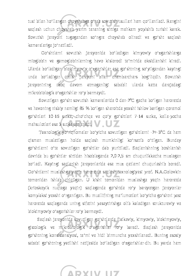 tuzi bilan ho‘llangan choyshabga o‘rab sovutish usullari ham qo‘llaniladi. Rangini saqlash uchun choyshab yarim tananing sirtiga mahkam yopishib turishi kerak. Sovutish jarayoni tugagandan so‘ngra choyshab olinadi va go‘sht saqlash kameralariga jo‘natiladi. Go‘shtlarni sovutish jarayonida bo‘ladigan kimyoviy o‘zgarishlarga mioglobin va gemoglobinlarning havo kislorodi ta’mirida oksidlanishi kiradi. Ularda bo‘ladigan biokimyoviy o‘zgarishlar esa go‘shtning so‘yilgandan keyingi unda bo‘ladigan qotish jarayoni bilan chambarchars bog‘liqdir. Sovutish jarayonining uzoq davom etmaganligi sababli ularda katta darajadagi mikrobiologik o‘zgarishlar ro‘y bermaydi. Sovutilgan go‘sht sovutish kameralarida 0 dan-2 0 С gacha bo‘lgan haroratda va havoning nisbiy namligi 85 % bo‘lgan sharoitda yaxshi ishlov berilgan qoramol go‘shtlari 10-16 sutka, cho‘chqa va qo‘y go‘shtlari 7-14 sutka, kalla-pocha mahsulotlari esa 3 sutka saqlanadi. Texnologik yo‘riqnomalar bo‘yicha sovutilgan go‘shtlarni -2÷-3 0 С da ham qisman muzlatilgan holda saqlash mumkinligi ko‘rsatib o‘tilgan. Bunday go‘shtlarni o‘ta sovutilgan go‘shtlar deb yuritiladi. Saqlanishning boshlanish davrida bu go‘shtlar sirtidan hisoblaganda 2,0-2,5 sm chuqurlikkacha muzlagan bo‘ladi. Keyingi saqlanish jarayonlarida esa muz qatlami chuqurlashib boradi. Go‘shtlarni muzlashga yaqin haroratda saqlash texnologiyasi prof. N.A.Golovkin tomonidan ishlab chiqilgan. U kishi tomonidan muzlashga yaqin haroratda (krioskopik nuqtaga yaqin) saqlaganda go‘shtda ro‘y berayotgan jarayonlar kompleksi yaxshi o‘rganilgan. Bu muallifning ma’lumotlari bo‘yicha go‘shtni past haroratda saqlaganda uning sifatini pasaytirishga olib keladigan strukturaviy va biokimyoviy o‘zgarishlar ro‘y bermaydi. Saqlash jarayonida sovutilgan go‘shtlarda fizikaviy, kimyoviy, biokimyoviy, gistologik va mikrobiologik o‘zgarishlar ro‘y beradi. Saqlash jarayonida go‘shtning konsistensiyasi, ta’mi va hidi birmuncha yaxshilanadi. Buning asosiy sababi go‘shtning yetilishi natijasida bo‘ladigan o‘zgarishlar-dir. Bu yerda ham 