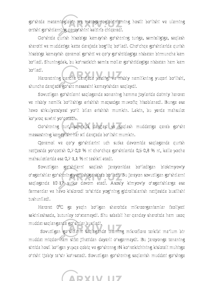 go‘shtda metamioglobin va metogemoglobinlarning hosili bo‘lishi va ularning ortishi go‘shtlarning qorayishini keltirib chiqaradi. Go‘shtda qurish hisobiga kamayish go‘shtning turiga, semizligiga, saqlash sharoiti va muddatiga katta darajada bog‘liq bo‘ladi. Cho‘chqa go‘shtlarida qurish hisobiga kamayish qoramol go‘shti va qo‘y go‘shtidagiga nisbatan birmuncha kam bo‘ladi. Shuningdek, bu ko‘rsatkich semiz mollar go‘shtidagiga nisbatan ham kam bo‘ladi. Haroratning qancha darajada pastligi va nisbiy namlikning yuqori bo‘lishi, shuncha darajada go‘sht massasini kamayishdan saqlaydi. Sovutilgan go‘shtlarni saqlaganda xonaning hamma joylarida doimiy harorat va nisbiy namlik bo‘lishiga erishish maqsadga muvofiq hisoblanadi. Bunga esa havo sirkulyatsiyasi yo‘li bilan erishish mumkin. Lekin, bu yerda mahsulot ko‘proq suvini yo‘qotadi. Go‘shtning turi, semizlik darajasi va saqlash muddatiga qarab go‘sht massasining kamayishi har xil darajada bo‘lishi mumkin. Qoramol va qo‘y go‘shtlarini uch sutka davomida saqlaganda qurish natijasida yo‘qotish 0,7-0,9 % ni cho‘chqa go‘shtlarida 0,5-0,8 % ni, kalla-pocha mahsulotlarida esa 0,7-1,1 % ni tashkil etadi. Sovutilgan go‘shtlarni saqlash jarayonidaa bo‘ladigan biokimyoviy o‘zgarishlar go‘shtning yetilishiga sabab bo‘ladi. Bu jarayon sovutilgan go‘shtlarni saqlaganda 10-12 sutka davom etadi. Asosiy kimyoviy o‘zgarishlarga esa fermentlar va havo kislorodi ta’sirida yog‘ning gidrolizlanish natijasida buzilishi tushuniladi. Harorat 0 0 С ga yaqin bo‘lgan sharoitda mikroorganizmlar faoliyati sekinlashsada, butunlay to‘xtamaydi. Shu sababli har qanday sharoitda ham uzoq muddat saqlanganda go‘shtlar buziladi. Sovutilgan go‘shtlarni saqlaganda ularning mikroflora tarkibi ma’lum bir muddat miqdor ham sifat jihatidan deyarli o‘zgarmaydi. Bu jarayonga tananing sirtida hosil bo‘lgan yupqa qobiq va go‘shtnng rN ko‘ratkichining kislotali muhitga o‘tishi ijobiy ta’sir ko‘rsatadi. Sovutilgan go‘shtning saqlanish muddati go‘shtga 