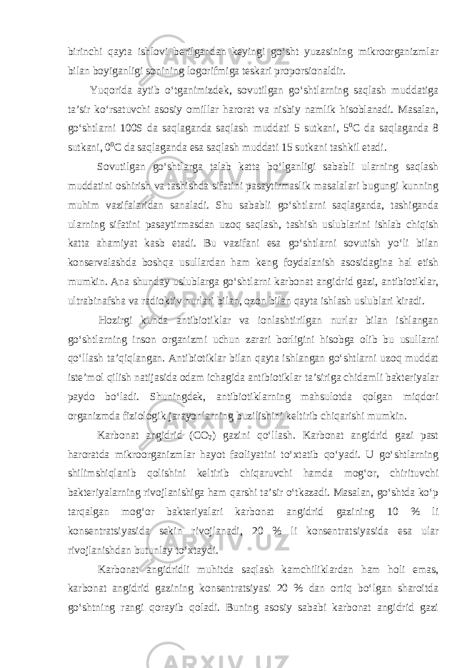 birinchi qayta ishlovi berilgandan keyingi go‘sht yuzasining mikroorganizmlar bilan boyiganligi sonining logorifmiga teskari proporsionaldir. Yuqorida aytib o‘tganimizdek, sovutilgan go‘shtlarning saqlash muddatiga ta’sir ko‘rsatuvchi asosiy omillar harorat va nisbiy namlik hisoblanadi. Masalan, go‘shtlarni 100S da saqlaganda saqlash muddati 5 sutkani, 5 0 С da saqlaganda 8 sutkani, 0 0 С da saqlaganda esa saqlash muddati 15 sutkani tashkil etadi. Sovutilgan go‘shtlarga talab katta bo‘lganligi sababli ularning saqlash muddatini oshirish va tashishda sifatini pasaytirmaslik masalalari bugungi kunning muhim vazifalaridan sanaladi. Shu sababli go‘shtlarni saqlaganda, tashiganda ularning sifatini pasaytirmasdan uzoq saqlash, tashish uslublarini ishlab chiqish katta ahamiyat kasb etadi. Bu vazifani esa go‘shtlarni sovutish yo‘li bilan konservalashda boshqa usullardan ham keng foydalanish asosidagina hal etish mumkin. Ana shunday uslublarga go‘shtlarni karbonat angidrid gazi, antibiotiklar, ultrabinafsha va radioktiv nurlari bilan, ozon bilan qayta ishlash uslublari kiradi. Hozirgi kunda antibiotiklar va ionlashtirilgan nurlar bilan ishlangan go‘shtlarning inson organizmi uchun zarari borligini hisobga olib bu usullarni qo‘llash ta’qiqlangan. Antibiotiklar bilan qayta ishlangan go‘shtlarni uzoq muddat iste’mol qilish natijasida odam ichagida antibiotiklar ta’siriga chidamli bakteriyalar paydo bo‘ladi. Shuningdek, antibiotiklarning mahsulotda qolgan miqdori organizmda fiziologik jarayonlarning buzilishini keltirib chiqarishi mumkin. Karbonat angidrid ( СО 2 ) gazini qo‘llash. Karbonat angidrid gazi past haroratda mikroorganizmlar hayot faoliyatini to‘xtatib qo‘yadi. U go‘shtlarning shilimshiqlanib qolishini keltirib chiqaruvchi hamda mog‘or, chirituvchi bakteriyalarning rivojlanishiga ham qarshi ta’sir o‘tkazadi. Masalan, go‘shtda ko‘p tarqalgan mog‘or bakteriyalari karbonat angidrid gazining 10 % li konsentratsiyasida sekin rivojlanadi, 20 % li konsentratsiyasida esa ular rivojlanishdan butunlay to‘xtaydi. Karbonat angidridli muhitda saqlash kamchiliklardan ham holi emas, karbonat angidrid gazining konsentratsiyasi 20 % dan ortiq bo‘lgan sharoitda go‘shtning rangi qorayib qoladi. Buning asosiy sababi karbonat angidrid gazi 