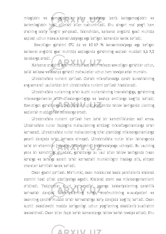 mioglobin va gemoglobinlar bilan reaksiyaga borib karbgemoglobin va karbmioglobin hosil qilinishi bilan tushuntiriladi. Shu singari mol yog‘i ham o‘zining tabiiy rangini yo‘qotadi. Ikkinchidan, karbonat angidrid gazli muhitda saqlash uchun maxsus konstruksiyaga ega bo‘lgan kameralar kerak bo‘ladi. Sovutilgan go‘shtni 0 0 С da va 10-12 % konsentratsiyaga ega bo‘lgan karbonat angidrid gazi muhitida saqlaganda go‘shtning saqlash muddati 1,5-2,0 barobarga ortadi. Karbonat angidrid gazi muhitida saqlashni nafaqat sovutilgan go‘shtlar uchun, balki kolbasa va boshqa go‘shtli mahsulotlar uchun ham tavsiya etish mumkin. Ultrabinafsha nurlarni qo‘llash. Go‘sht mikroflorasiga qarshi kurashishning eng samarali usullaridan biri ultrabinafsha nurlarni qo‘llash hisoblanadi. Ultrabinafsha nurlarning ta’sir kuchi nurlanishning intensivligiga, go‘shtning mikroorganizmlar bilan ifloslanganligiga va boshqa omillarga bog‘liq bo‘ladi. Sovutilgan go‘shtlarga ultrabinafsha nurlar yordamida ishlov berilganda ularning saqlanish muddati ikki barobarga ortadi. Ultrabinafsha nurlarni qo‘llash ham ba’zi bir kamchiliklardan xoli emas. Ultabinafsha nurlar faqatgina mahsulotning sirtidagi mikroflaganizmlarga ta’sir ko‘rsatadi. Ultrabinafsha nurlar mahsulotning ichki qismidagi mikroorganizmlarga yetarli darajada ta’sir ko‘rsata olmaydi. Ultrabinafsha nurlar bilan ishlanganda ba’zi bir vitaminlar (masalan, V6 vitamini) inaktivatsiyaga uchraydi. Bu usulning yana bir kamchiligi shundaki, go‘shtlarga bu usul bilan ishlov berilganda inson ko‘ziga va terisiga zararli ta’sir ko‘rsatishi mumkinligini hisobga olib, ehtiyot choralari ko‘rilishi kerak bo‘ladi. Ozon gazini qo‘llash. Ma’lumki, ozon molekulasi tezda parchalanib kislorod atomini hosil qilish qobiliyatiga egadir. Kislorod atomi esa mikroorganizmlarni o‘ldiradi. Tadqiqotlar shuni ko‘rsatadiki, ozonga bakteriyalarning qarshilik ko‘rsatish darajasi bakteriyalarning turiga, atrofmuhitning xususiyatlari va ozonning qancha muddat ta’sir ko‘rsatishiga ko‘p darajada bog‘liq bo‘ladi. Ozon kuchli oksidlovchi modda bo‘lganligi uchun yog‘larning oksidlanib-buzilishini tezlashtiradi. Ozon bilan faqat bo‘sh kameralarga ishlov berish tavsiya etiladi. Shu 