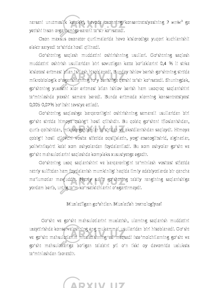 narsani unutmaslik kerakki, havoda ozonning konsentratsiyasining 2 мг / м 3 ga yetishi inson organizmiga zararli ta’sir ko‘rsatadi. Ozon maxsus ozonator qurilmalarida havo kislorodiga yuqori kuchlanishli elektr zaryadi ta’sirida hosil qilinadi. Go‘shtning saqlash muddatini oshirishning usullari. Go‘shtning saqlash muddatini oshirish usullaridan biri sovutilgan katta bo‘laklarini 0,4 % li sirka kislotasi eritmasi bilan ishlash hisoblanadi. Bunday ishlov berish go‘shtning sirtida mikrobiologik o‘zgarishlarning ro‘y berishiga qarshi ta’sir ko‘rsatadi. Shuningdek, go‘shtning yuzasini xlor eritmasi bilan ishlov berish ham uzoqroq saqlanishini ta’minlashda yaxshi samara beradi. Bunda eritmada xlorning konsentratsiyasi 0,005-0,02% bo‘lishi tavsiya etiladi. Go‘shtning saqlashga barqarorligini oshirishning samarali usullaridan biri go‘sht sirtida himoya qobig‘i hosil qilishdir. Bu qobiq go‘shtni ifloslanishdan, qurib qolishidan, mikroorganizmlar ta’siridan va oksidlanishdan saqlaydi. Himoya qobig‘i hosil qiluvchi vosita sifatida oqsiljelatin, yog‘-atsetoglitsirid, alginatlar, polivinilspirti kabi xom ashyolardan foydalaniladi. Bu xom ashyolar go‘sht va go‘sht mahsulotlarini saqlashda kompleks xususiyatga egadir. Go‘shtning uzoq saqlanishini va barqarorligini ta’minlash vositasi sifatida natriy sulfitdan ham foydalanish mumkinligi haqida ilmiy adabiyotlarda bir qancha ma’lumotlar mavjuddir. Natriy sulfit go‘shtning tabiiy rangining saqlanishiga yordam berib, uning ta’m ko‘rsatkichlarini o‘zgartirmaydi. Muzlatilgan go‘shtlar. Muzlatish texnologiyasi Go‘sht va go‘sht mahsulotlarini muzlatish, ularning saqlanish muddatini uzaytirishda konservalashning eng mukammal usullaridan biri hisoblanadi. Go‘sht va go‘sht mahsulotlarini muzlatishning asl maqsadi iste’molchilarning go‘sht va go‘sht mahsulotlariga bo‘lgan talabini yil o‘n ikki oy davomida uzluksiz ta’minlashdan iboratdir. 