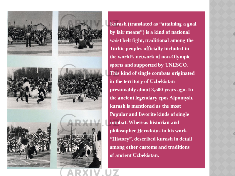 Kurash (translated as “attaining a goal by fair means”) is a kind of national waist belt fight, traditional among the Turkic peoples officially included in the world’s network of non-Olympic sports and supported by UNESCO. This kind of single combats originated in the territory of Uzbekistan presumably about 3,500 years ago. In the ancient legendary epos Alpomysh, kurash is mentioned as the most Popular and favorite kinds of single combat. Whereas historian and philosopher Herodotus in his work “ History”, described kurash in detail among other customs and traditions of ancient Uzbekistan. 01 12 19 1B 09 05 1B 0F 1D 09 18 2D 1C 1D 0E 30 0415 1114 