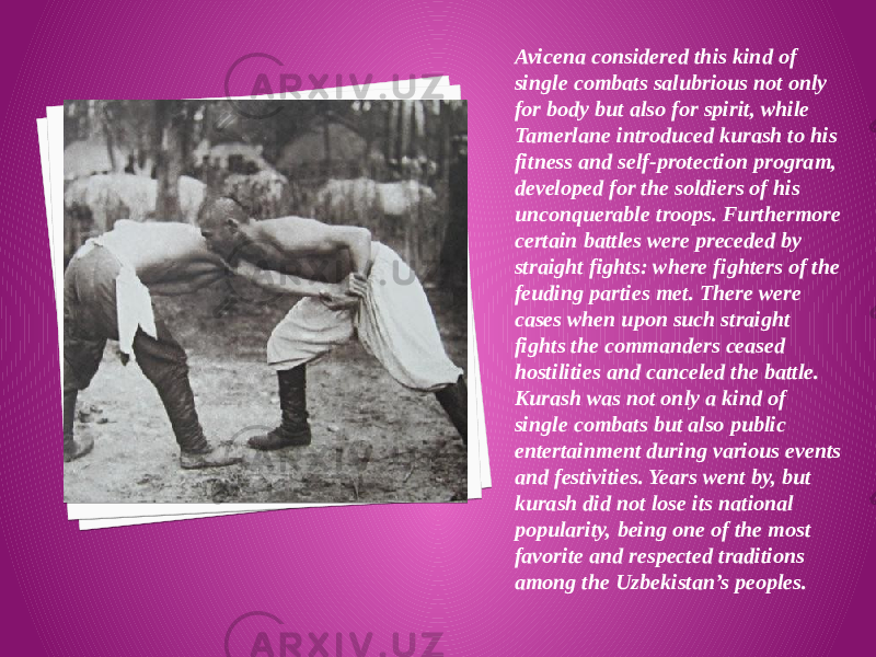 Avicena considered this kind of single combats salubrious not only for body but also for spirit, while Tamerlane introduced kurash to his fitness and self-protection program, developed for the soldiers of his unconquerable troops. Furthermore certain battles were preceded by straight fights: where fighters of the feuding parties met. There were cases when upon such straight fights the commanders ceased hostilities and canceled the battle. Kurash was not only a kind of single combats but also public entertainment during various events and festivities. Years went by, but kurash did not lose its national popularity, being one of the most favorite and respected traditions among the Uzbekistan’s peoples. 