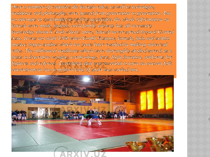 Over a number of centuries the kurash rules, as well as technique, traditions and philosophy were passed from generation to generation. But no attempts to systematize as well as generalize the whole information on kurash were made; indeed, each family anyway has all necessary knowledge about it. And what is more, kurash never spread beyond Central Asia. It was not until 1980 when Komil Yusupov, kurash, judo and sambo master, began studies which ten years later resulted in making universal rules. The millennial traditions which were thoroughly studied served as a basis to determine weights, terminology, jests, fight duration, uniforms for fighters and referees. Everything that was essential to turn an ancient folk entertainment into a modern kind of sport was worked out. 2502050C08 0D0C070B030D 06 0F150C 0F0609 010A03071D 13070A0D05 0C15 14070A030A080D 1003110E0D05 05 