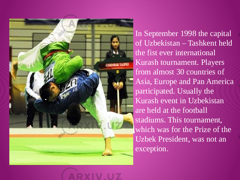 In September 1998 the capital of Uzbekistan – Tashkent held the fist ever international Kurash tournament. Players from almost 30 countries of Asia, Europe and Pan America participated. Usually the Kurash event in Uzbekistan are held at the football stadiums. This tournament, which was for the Prize of the Uzbek President, was not an exception. 