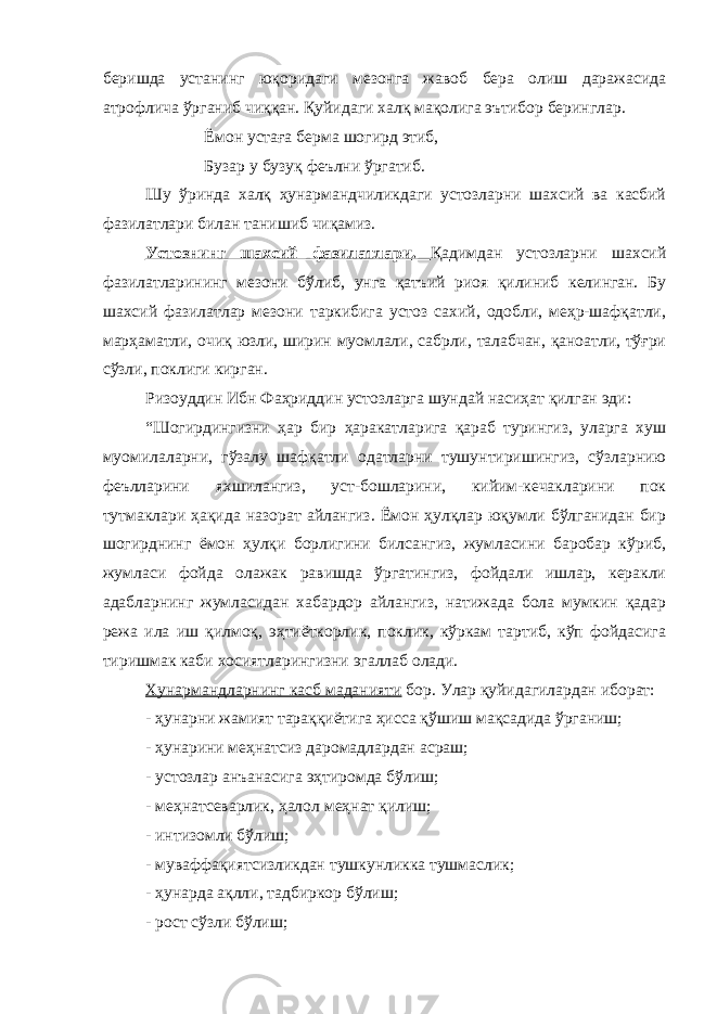 беришда устанинг юқоридаги мезонга жавоб бера олиш даражасида атрофлича ўрганиб чиққан. Қуйидаги халқ мақолига эътибор беринглар. Ёмон устаға берма шогирд этиб, Бузар у бузуқ феълни ўргатиб. Шу ўринда халқ ҳунармандчиликдаги устозларни шахсий ва касбий фазилатлари билан танишиб чиқамиз. Устознинг шахсий фазилатлари . Қадимдан устозларни шахсий фазилатларининг мезони бўлиб, унга қатъий риоя қилиниб келинган. Бу шахсий фазилатлар мезони таркибига устоз сахий, одобли, меҳр-шафқатли, марҳаматли, очиқ юзли, ширин муомлали, сабрли, талабчан, қаноатли, тўғри сўзли, поклиги кирган. Ризоуддин Ибн Фаҳриддин устозларга шундай насиҳат қилган эди: “Шогирдингизни ҳар бир ҳаракатларига қараб турингиз, уларга хуш муомилаларни, гўзалу шафқатли одатларни тушунтиришингиз, сўзларнию феълларини яхшилангиз, уст-бошларини, кийим-кечакларини пок тутмаклари ҳақида назорат айлангиз. Ёмон ҳулқлар юқумли бўлганидан бир шогирднинг ёмон ҳулқи борлигини билсангиз, жумласини баробар кўриб, жумласи фойда олажак равишда ўргатингиз, фойдали ишлар, керакли адабларнинг жумласидан хабардор айлангиз, натижада бола мумкин қадар режа ила иш қилмоқ, эҳтиёткорлик, поклик, кўркам тартиб, кўп фойдасига тиришмак каби хосиятларингизни эгаллаб олади. Хунармандларнинг касб маданияти бор. Улар қуйидагилардан иборат: - ҳунарни жамият тараққиётига ҳисса қўшиш мақсадида ўрганиш; - ҳунарини меҳнатсиз даромадлардан асраш; - устозлар анъанасига эҳтиромда бўлиш; - меҳнатсеварлик, ҳалол меҳнат қилиш; - интизомли бўлиш; - муваффақиятсизликдан тушкунликка тушмаслик; - ҳунарда ақлли, тадбиркор бўлиш; - рост сўзли бўлиш; 