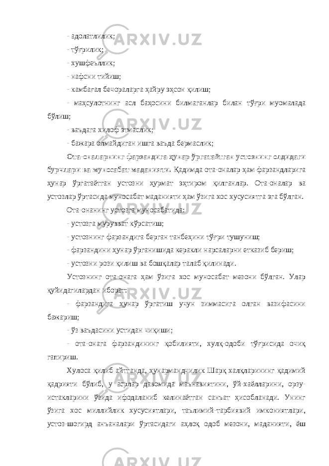 - адолатлилик; - тўғрилик; - хушфеъллик; - нафсни тийиш; - камбағал бечораларга ҳайру эҳсон қилиш; - маҳсулотнинг асл баҳосини билмаганлар билан тўғри муомалада бўлиш; - ваъдага хилоф этмаслик; - бажара олмайдиган ишга ваъда бермаслик; Ота-оналарнинг фарзандига ҳунар ўргатаётган устознинг олдидаги бурчлари ва муносабат маданияти. Қадимда ота-оналар ҳам фарзандларига ҳунар ўргатаётган устозни ҳурмат эҳтиром қилганлар. Ота-оналар ва устозлар ўртасида муносабат маданияти ҳам ўзига хос хусусиятга эга бўлган. Ота-онанинг устозга муносабатида: - устозга мурувват кўрсатиш; - устознинг фарзандига берган танбеҳини тўғри тушуниш; - фарзандини ҳунар ўрганишида керакли нарсаларни етказиб бериш; - устозни рози қилиш ва бошқалар талаб қилинади. Устознинг ота-онага ҳам ўзига хос муносабат мезони бўлган. Улар қуйидагилардан иборат: - фарзандига ҳунар ўргатиш учун зиммасига олган вазифасини бажариш; - ўз ваъдасини устидан чиқиши; - ота-онага фарзандининг қобилияти, хулқ-одоби тўғрисида очиқ гапириш. Хулоса қилиб айтганда, ҳунармандчилик Шарқ халқларининг қадимий қадрияти бўлиб, у асрлар давомида маънавиятини, ўй-хаёлларини, орзу- истакларини ўзида ифодаланиб келинаётган санъат ҳисобланади. Унинг ўзига хос миллийлик хусусиятлари, таълимий-тарбиявий имкониятлари, устоз-шогирд анъаналари ўртасидаги аҳлоқ одоб мезони, маданияти, ёш 