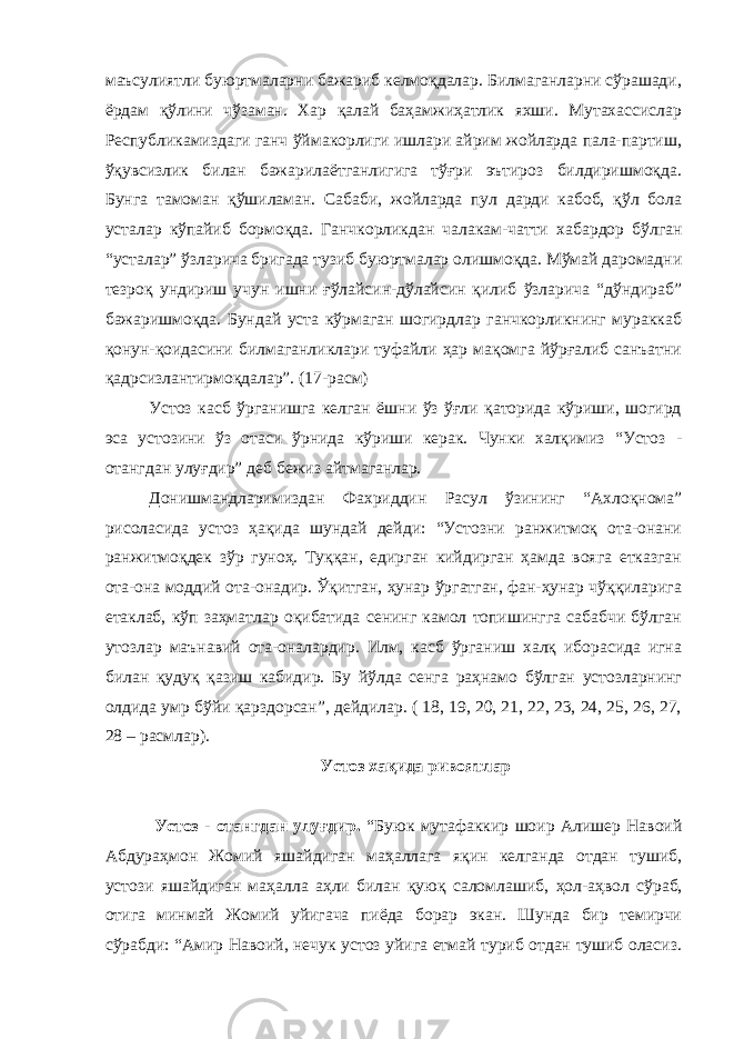 маъсулиятли буюртмаларни бажариб келмоқдалар. Билмаганларни сўрашади, ёрдам қўлини чўзаман. Хар қалай баҳамжиҳатлик яхши. Мутахассислар Республикамиздаги ганч ўймакорлиги ишлари айрим жойларда пала-партиш, ўқувсизлик билан бажарилаётганлигига тўғри эътироз билдиришмоқда. Бунга тамоман қўшиламан. Сабаби, жойларда пул дарди кабоб, қўл бола усталар кўпайиб бормоқда. Ганчкорликдан чалакам-чатти х абардор бўлган “усталар” ўзларича бригада тузиб буюртмалар олишмоқда. Мўмай даромадни тезроқ ундириш учун ишни ғўлайсин-дўлайсин қилиб ўзларича “дўндираб” бажаришмоқда. Бундай уста кўрмаган шогирдлар ганчкорликнинг мураккаб қонун-қоидасини билмаганликлари туфайли ҳар мақомга йўрғалиб санъатни қадрсизлантирмоқдалар”. (17-расм) Устоз касб ўрганишга келган ёшни ўз ўғли қаторида кўриши, шогирд эса устозини ўз отаси ўрнида кўриши керак. Чунки халқимиз “Устоз - отангдан улуғдир” деб бежиз айтмаганлар. Донишмандларимиздан Фахриддин Расул ўзининг “Ахлоқнома” рисоласида устоз ҳақида шундай дейди: “Устозни ранжитмоқ ота-онани ранжитмоқдек зўр гуноҳ. Туққан, едирган кийдирган ҳамда вояга етказган ота-она моддий ота-онадир. Ўқитган, ҳунар ўргатган, фан-ҳунар чўққиларига етаклаб, кўп заҳматлар оқибатида сенинг камол топишингга сабабчи бўлган утозлар маънавий ота-оналардир. Илм, касб ўрганиш халқ иборасида игна билан қудуқ қазиш кабидир. Бу йўлда сенга раҳнамо бўлган устозларнинг олдида умр бўйи қарздорсан”, дейдилар. ( 18, 19, 20, 21, 22, 23, 24, 25, 26, 27, 28 – расмлар). Устоз хақида ривоятлар Устоз - отангдан улуғдир. “Буюк мутафаккир шоир Алишер Навоий Абдураҳмон Жомий яшайдиган ма ҳ аллага яқин келганда отдан тушиб, устози яшайдиган ма ҳ алла аҳли билан қуюқ саломлашиб, ҳ ол-аҳвол сўраб, отига минмай Жомий уйигача пиёда борар экан. Шунда бир темирчи сўрабди: “Амир Навоий, нечук устоз уйига етмай туриб отдан тушиб оласиз. 