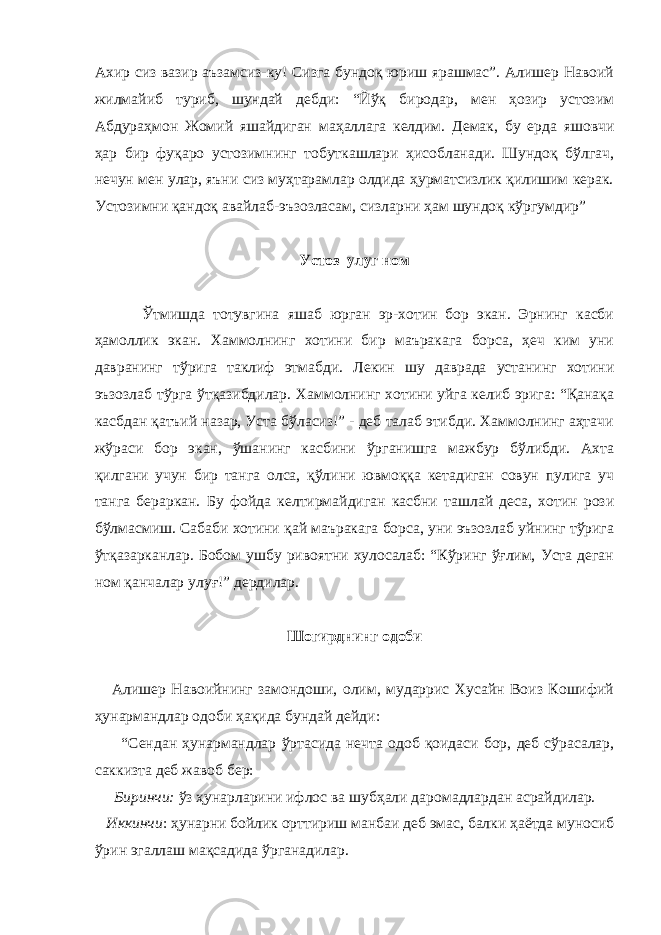 Ахир сиз вазир аъзамсиз-ку! Сизга бундоқ юриш ярашмас”. Алишер Навоий жилмайиб туриб, шундай дебди: “Йўқ биродар, мен ҳозир устозим Абдураҳмон Жомий яшайдиган ма ҳ аллага келдим. Демак , бу ерда яшовчи ҳар бир фуқаро устозимнинг тобуткашлари ҳисобланади. Шундоқ бўлгач, нечун мен улар, яъни сиз муҳтарамлар олдида ҳурматсизлик қилишим керак. Устозимни қандоқ авайлаб-эъзозласам, сизларни ҳам шундоқ кўргумдир” Устоз улуг ном Ўтмишда тотувгина яшаб юрган эр-хотин бор экан. Эрнинг касби ҳамоллик экан. Хаммолнинг хотини бир маъракага борса, ҳеч ким уни давранинг тўрига таклиф этмабди. Лекин шу даврада устанинг хотини эъзозлаб тўрга ўтқазибдилар. Хаммолнинг хотини уйга келиб эрига: “Қанақа касбдан қатъий назар, Уста бўласиз!” - деб талаб этибди. Хаммолнинг аҳтачи жўраси бор экан, ўшанинг касбини ўрганишга мажбур бўлибди. Ахта қилгани учун бир танга олса, қўлини ювмоққа кетадиган совун пулига уч танга бераркан. Бу фойда келтирмайдиган касбни ташлай деса, хотин рози бўлмасмиш. Сабаби хотини қай маъракага борса, уни эъзозлаб уйнинг тўрига ўтқазарканлар. Бобом ушбу ривоятни хулосалаб: “Кўринг ўғлим, Уста деган ном қанчалар улуғ!” дердилар. Шогирднинг одоби Алишер Навоийнинг замондоши, олим, мударрис Хусайн Воиз Кошифий ҳунармандлар одоби ҳақида бундай дейди: “Сендан ҳунармандлар ўртасида нечта одоб қоидаси бор, деб сўрасалар, саккизта деб жавоб бер: Биринчи: ўз ҳунарларини ифлос ва шуб ҳ али даромадлардан асрайдилар. Иккинчи : ҳунарни бойлик орттириш манбаи деб эмас, балки ҳаётда муносиб ўрин эгаллаш мақсадида ўрганадилар. 