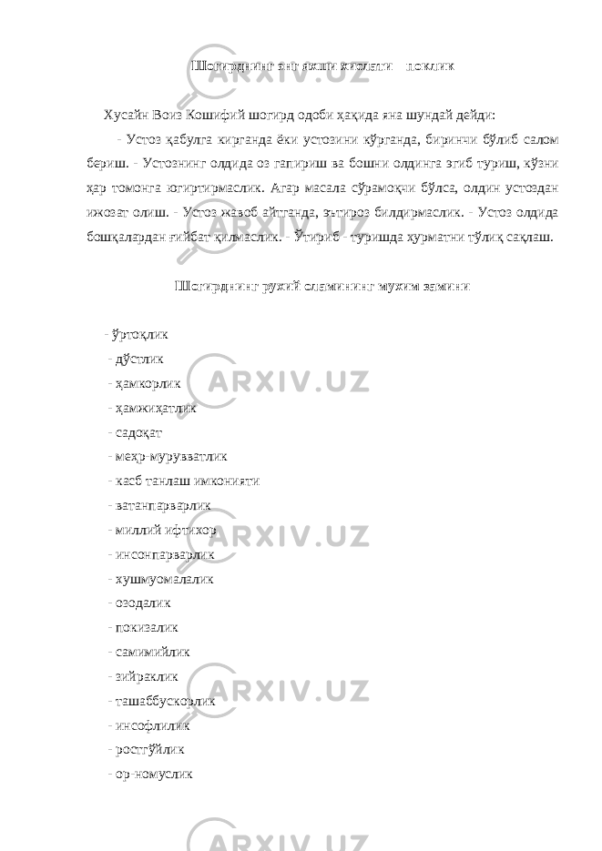 Шогирднинг энг яхши хислати – поклик Хусайн Воиз Кошифий шогирд одоби ҳақида яна шундай дейди: - Устоз қабулга кирганда ёки устозини кўрганда, биринчи бўлиб салом бериш. - Устознинг олдида оз гапириш ва бошни олдинга эгиб туриш, кўзни ҳар томонга югиртирмаслик. Агар масала сўрамоқчи бўлса, олдин устоздан ижозат олиш. - Устоз жавоб айтганда, эътироз билдирмаслик. - Устоз олдида бошқалардан ғийбат қилмаслик. - Ўтириб - туришда ҳурматни тўлиқ сақлаш. Шогирднинг рухий оламининг мухим замини - ўртоқлик - дўстлик - ҳамкорлик - ҳамжиҳатлик - садоқат - меҳр-мурувватлик - касб танлаш имконияти - ватанпарварлик - миллий ифтихор - инсонпарварлик - хушмуомалалик - озодалик - покизалик - самимийлик - зийраклик - ташаббускорлик - инсофлилик - ростгўйлик - ор-номуслик 