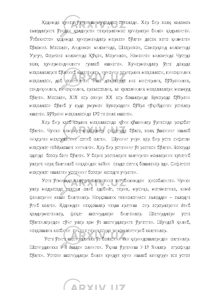 Қадимда ҳунар ўрганиш муқаддас саналади. Хар бир халқ келажак авлодларига ўзидан қолдирган такрорланмас ҳунарлари билан қадрланган. Ўзбекистон қадимда ҳунармандлар маркази бўлган десак хато қилмаган бўламиз. Масалан, Андижон вилоятида, Ша ҳ рихон, Самарқанд вилоятида Ургут, Фарғона вилоятида Қўқон, Марғилон, Наманган вилоятида Чустда халқ ҳунармандчилиги гуллаб яшнаган. Хунармандлар ўзга даврда ма ҳ аллаларга бўлиниб яшаганлар, чунончи заргарлик ма ҳалласи, пичоқчилик маҳалласи, деб юритилган. Ўша даврларда яна мисгарлик, бўйрачилик, сандиқчилик, пичоқчилик, аравасозлик, ва кулолчилик маҳаллалари мавжуд бўлган. Масалан, ХIX аср охири ХХ аср бошларида Бухорода бўйрачи маҳалласи бўлиб у ерда умуман Бухородаги бўйра тўқийдиган усталар яшаган. Бўйрачи маҳалласида 120 та оила яшаган. Хар бир касб-корлик маҳалласида қўни-қўшинлар ўртасида рақобат бўлган. Чунки кимнинг маҳсулоти сифатида бўлса, халқ ўшанинг ишлаб чиқарган маҳсулотини сотиб олган. Шунинг учун ҳар бир уста сифатли маҳсулот тайёрлашга интилган. Ҳар бир устанинг ўз растаси бўлган. Бозорда одатда бозор беги бўлган. У барча расталарга келтирган молларини кузатиб уларга нарҳ белгилаб чиққандан кейин савдо-сотиқ бошланар эди. Сифатсиз маҳсулот ишлаган устанинг бозори касодга учраган. Уста ўтмишда халқ усталарининг энг билимдон ҳисобланган. Чунки улар мадрасада таҳсил олиб адабиёт, тарих, мусиқа, математика, кимё фанларини яхши билганлар. Наққошлик технологияси авлоддан – авлодга ўтиб келган. Қадимдан наққошлар нақш яратиш сир асрорларини ёзиб қолдирмаганлар, фақат шогирдлари билганлар. Шогирдлари уста бўлганларидан сўнг улар ҳам ўз шогирдларига ўргатган. Шундай қилиб, наққошлик касбини анъана тариқасида ривожлантириб келганлар. Уста ўзига шогирдликка ўз боласини ёки қариндошларидан олганлар. Шогирдликка 7-8 ёшдан олинган. Ўқиш ўрганиш 7-12 йиллар атрофида бўлган. Устози шогирдлари билан кундуз куни ишлаб кечқурун эса устоз 