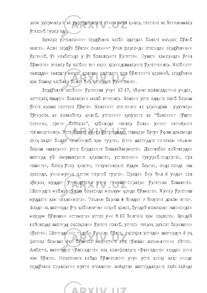 расм-русумларга ва урф-одатларга изчил амал қилар, тантана ва йиғилишлар ўтказиб турар эди. Бухоро усталарнинг зардўзлик касби одатдан болага меърос бўлиб келган. Асли зардўз бўлган оиланинг ўғил фарзанди отасидан зардўзликни ўрганиб, ўз навбатида у ўз болаларига ўргатган. Пушти камаридан ўғил бўлмаган оталар бу касбни энг яқин қариндошларига ўргатганлар. Касбнинг авлоддан-авлодга мерос қолиши одатдаги ҳол бўлганига қарамай, зардўзлик ҳам бошқа касблар билан бир қатордан ўрин олган. Зардўзлик касбини ўрганиш учун 10-12, айрим ҳоллардагина ундан, каттароқ ёшдаги болаларни жалб этганлар. Болани уста олдига олиб бориш ўзига яраша тантана бўлган. Боланинг ота-онаси ва қариндош - уруғлари бўғирсоқ ва холвайтар қилиб, устанинг ҳузурига ва “боланинг гўшти сизники, суяги бизники”, қабилида гаплар билан унинг ихтиёрига топширганлар. Уста болага ҳунар ўргатишдан ташқари бутун ўқиш давомида озиқ-овқат билан таъминлаб ҳам турган. Янги шогирдга чинакам таълим бериш ишларини уста бирданига бошлайвермаган. Дастлабки пайтлардан шогирд уй юмушларига қарашган, устахонани супуриб-сидирган, сув ташиган, бозор-ўчар қилган, тикувчиларга ёрдам берган, онда-сонда иш орасида, унча-мунча қатим тортиб турган. Орадан бир йил ё ундан сал кўпроқ муддат ўтгандагина унга тикиш сирлари ўргатила бошлаган. Шогирдга маблағ тўлаш борасида маълум қоида бўлмаган. Хунар ўргатиш муддати ҳам чекланмаган. Таълим бериш 4 йилдан 7 йилгача давом этган. Борди-ю, шогирди ўта қобилиятли чиқиб қолса, бундай малакали ишчисидан маҳрум бўлишни истамаган устоз уни 8-10 йилгача ҳам сақлаган. Бундай пайтларда шогирд оқсоқолни ўртага солиб, устаси тезроқ ру х сат беришини сўраган. Шогирднинг талаби ўринли бўлса, оқсоқол устадан шогирдга ё оқ фотиҳа бериши ёки бўлмаса меҳнатига хақ тўлаши лозимлигини айтган. Албатта, шогирдга тўланадиган хақ халифаларга тўланадиган хақдан анча кам бўлган. Норозилик пайдо бўлмаслиги учун уста қисқа вақт ичида зардўзлик сирларини пухта эгаллаган лаёқатли шогирдларига аҳён-аҳёнда 