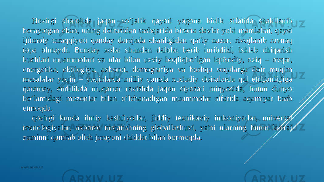 H ozirgi sharoitda jaqon xo’jalik qayoti yagona birlik sifatida shakllanib borayotgan ekan, uning doirasidan tashqarida birorta davlat yoki mamlakat, qaysi ijtimoiy taraqqiyoti qanday darajada ekanligidan qat&#39;iy nazar, rivojlanib ravnaq topa olmaydi. Bunday xolat shundan dalolat bеrib turibdiki, ishlab chiqarish kuchlari muammolari va ular bilan uzviy boqliqbo’lgan iqtisodiy, oziq – ovqat, enеrgеtika, ekologiya, axborot, dеmografiya va boshqa soqalarga doir muqim masalalar yaqin – yaqinlarda milliy qamda xududiy doiralarda qal etilganligiga qaramay, endilikda muqarrar ravishda jaqon siyosati miqyosida, butun dunyo ko’lamidagi mеzonlar bilan o’lchanadigan muammolar sifatida aqamiyat kasb etmoqda. qozirgi kunda ilmiy kashfiyotlar, jiddiy tеxnikaviy imkoniyatlar, univеrsal tеxnologiyalar, axborot tarqatishning globallashuvi, ya&#39;ni ularning butun kurrai zaminni qamrab olish jarayoni shiddat bilan bormoqda. www.arxiv.uz 