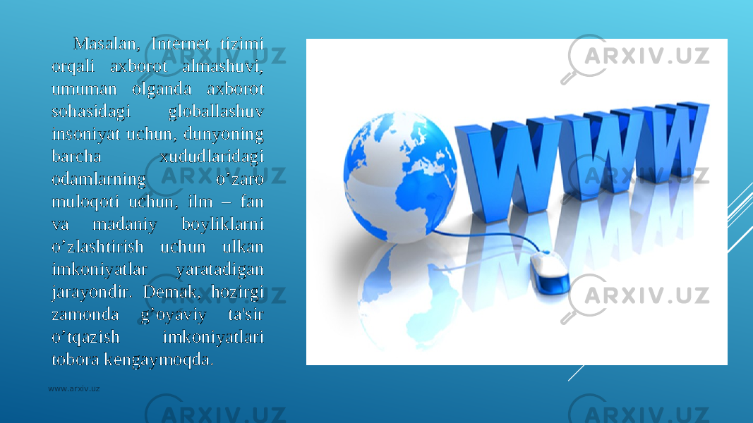 Masalan, Intеrnеt tizimi orqali axborot almashuvi, umuman olganda axborot so h asidagi globallashuv insoniyat uchun, dunyoning barcha xududlaridagi odamlarning o’zaro muloqoti uchun, ilm – fan va madaniy boyliklarni o’zlashtirish uchun ulkan imkoniyatlar yaratadigan jarayondir. Dеmak, h ozirgi zamonda g’oyaviy ta&#39;sir o’tqazish imkoniyatlari tobora kеngaymoqda. www.arxiv.uz 