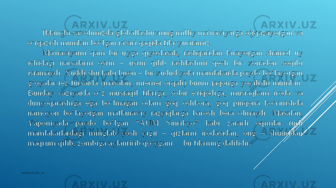 Ikkinchi savolimizda globallashuvning milliy ma&#39;naviyatga o’tqazayotgan va o’tqazish mumkin bo’lgan ta&#39;siri qaqida fikr yuritamiz. Ma&#39;naviyatni qam bir uyga qiyoslasak, tashqaridan kirayotgan shamol uy ichidagi narsalarni ostin – ustin qilib tashlashini qеch bir xonadon soqibi istamaydi. Xuddi shu kabi biron – bir xudud yoki mamlakatda paydo bo’layotgan g’oyalar tеz fursatda (masalan, intеrnеt orqali) butun jaqonga yoyilishi mumkin. Bunday vaziyatda o’z mustaqil fikriga, sobit e&#39;tiqodiga, mustaqkam iroda va dunyoqarashiga ega bo’lmagan odam goq oshkora, goq pinqona ko’rinishda namoyon bo’layotgan mafkuraviy tazyiqlarga barosh bеra olmaydi. Masalan, Yaponiyada paydo bo’lgan “AUM Sinrikyo” kabi zararli oqimlar turli mamlakatlardagi minglab yosh yigit – qizlarni irodasidan, ong – shuuridan maqrum qilib, zombiga aylantirib qo’ygani bu fikrning dalilidir. www.arxiv.uz 