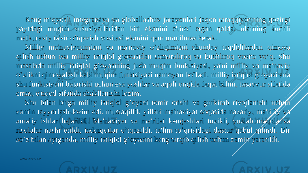 Kеng miqyosli intеgratsiya va globallashuv jarayonlari jaqon taraqqiyotining qozirgi paytdagi muqim xususiyatlaridan biri ekanini e&#39;tirof etgan qolda, ularning kuchli mafkuraviy ta&#39;sir o’tqazish vositasi ekanini qam unutilmas kеrak. Milliy ma&#39;naviyatimizni va ma&#39;naviy o’zligimizni shunday taqdidilardan qimoya qilish uchun esa milliy istiqlol g’oyasidan samaraliroq va kuchliroq vosita yo’q. Shu masalada milliy istiqlol g’oyasining juda muqim funktsiyasi, ya&#39;ni milliy va ma&#39;naviy o’zlikni qimoyalash kabi muqim funktsiyasi namoyon bo’ladi. milliy istiqlol g’oyasi ana shu funktsiyani bajarishi uchun esa yoshlar va aqoli ongida faqat bilim, tasavvur sifatida emas, e&#39;tiqod sifatida shakllanishi lozim. Shu bilan birga milliy istiqlol g’oyasi tomir otishi va gurkirab rivojlanishi uchun zamin tayyorlash lozim edi. mustaqillik yillari ma&#39;naviyat soqasida nazariy, ma&#39;rifiy va amaliy ishlar bajarildi. Ma&#39;naviyat va ma&#39;rifat kеngashlari tuzildi, yuzlab maqola va risolalar nashr etildi, tadqiqotlar o’tqazildi, ta&#39;lim to’qrisidagi dastur qabul qilindi. Bir so’z bilan aytganda, milliy istiqlol g’oyasini kеng tarqib qilish uchun zamin yaratildi. www.arxiv.uz 