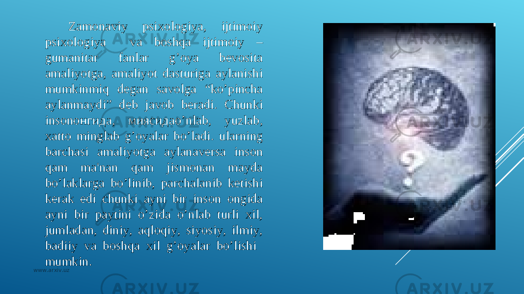 Zamonaviy psixologiya, ijtimoiy psixologiya va boshqa ijtimoiy – gumanitar fanlar g’oya bеvosita amaliyotga, amaliyot dasturiga aylanishi mumkinmiq dеgan savolga “ko’pincha aylanmaydi” dеb javob bеradi. Chunki insonонгида, миясидаo’nlab, yuzlab, xatto minglab g’oyalar bo’ladi. ularning barchasi amaliyotga aylanavеrsa inson qam ma&#39;nan qam jismonan mayda bo’laklarga bo’linib, parchalanib kеtishi kеrak edi chunki ayni bir inson ongida ayni bir paytini o’zida o’nlab turli xil, jumladan, diniy, aqloqiy, siyosiy, ilmiy, badiiy va boshqa xil g’oyalar bo’lishi mumkin. www.arxiv.uz 